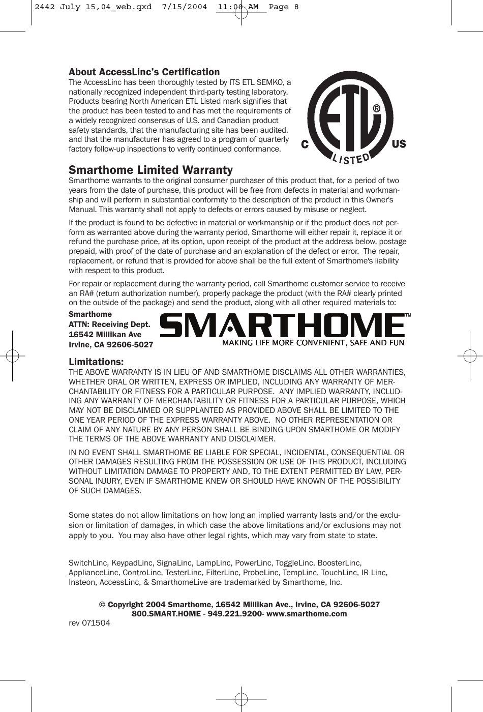 About AccessLinc’s CertificationThe AccessLinc has been thoroughly tested by ITS ETL SEMKO, anationally recognized independent third-party testing laboratory.Products bearing North American ETL Listed mark signifies thatthe product has been tested to and has met the requirements ofa widely recognized consensus of U.S. and Canadian productsafety standards, that the manufacturing site has been audited,and that the manufacturer has agreed to a program of quarterlyfactory follow-up inspections to verify continued conformance.Smarthome Limited WarrantySmarthome warrants to the original consumer purchaser of this product that, for a period of twoyears from the date of purchase, this product will be free from defects in material and workman-ship and will perform in substantial conformity to the description of the product in this Owner&apos;sManual. This warranty shall not apply to defects or errors caused by misuse or neglect.If the product is found to be defective in material or workmanship or if the product does not per-form as warranted above during the warranty period, Smarthome will either repair it, replace it orrefund the purchase price, at its option, upon receipt of the product at the address below, postageprepaid, with proof of the date of purchase and an explanation of the defect or error.  The repair,replacement, or refund that is provided for above shall be the full extent of Smarthome&apos;s liabilitywith respect to this product.For repair or replacement during the warranty period, call Smarthome customer service to receivean RA# (return authorization number), properly package the product (with the RA# clearly printedon the outside of the package) and send the product, along with all other required materials to:SmarthomeATTN: Receiving Dept.16542 Millikan AveIrvine, CA 92606-5027Limitations:THE ABOVE WARRANTY IS IN LIEU OF AND SMARTHOME DISCLAIMS ALL OTHER WARRANTIES,WHETHER ORAL OR WRITTEN, EXPRESS OR IMPLIED, INCLUDING ANY WARRANTY OF MER-CHANTABILITY OR FITNESS FOR A PARTICULAR PURPOSE.  ANY IMPLIED WARRANTY, INCLUD-ING ANY WARRANTY OF MERCHANTABILITY OR FITNESS FOR A PARTICULAR PURPOSE, WHICHMAY NOT BE DISCLAIMED OR SUPPLANTED AS PROVIDED ABOVE SHALL BE LIMITED TO THEONE YEAR PERIOD OF THE EXPRESS WARRANTY ABOVE.  NO OTHER REPRESENTATION ORCLAIM OF ANY NATURE BY ANY PERSON SHALL BE BINDING UPON SMARTHOME OR MODIFYTHE TERMS OF THE ABOVE WARRANTY AND DISCLAIMER.IN NO EVENT SHALL SMARTHOME BE LIABLE FOR SPECIAL, INCIDENTAL, CONSEQUENTIAL OROTHER DAMAGES RESULTING FROM THE POSSESSION OR USE OF THIS PRODUCT, INCLUDINGWITHOUT LIMITATION DAMAGE TO PROPERTY AND, TO THE EXTENT PERMITTED BY LAW, PER-SONAL INJURY, EVEN IF SMARTHOME KNEW OR SHOULD HAVE KNOWN OF THE POSSIBILITYOF SUCH DAMAGES.Some states do not allow limitations on how long an implied warranty lasts and/or the exclu-sion or limitation of damages, in which case the above limitations and/or exclusions may notapply to you.  You may also have other legal rights, which may vary from state to state.SwitchLinc, KeypadLinc, SignaLinc, LampLinc, PowerLinc, ToggleLinc, BoosterLinc,ApplianceLinc, ControLinc, TesterLinc, FilterLinc, ProbeLinc, TempLinc, TouchLinc, IR Linc,Insteon, AccessLinc, &amp; SmarthomeLive are trademarked by Smarthome, Inc.© Copyright 2004 Smarthome, 16542 Millikan Ave., Irvine, CA 92606-5027800.SMART.HOME - 949.221.9200- www.smarthome.comrev 0715042442 July 15,04_web.qxd  7/15/2004  11:00 AM  Page 8
