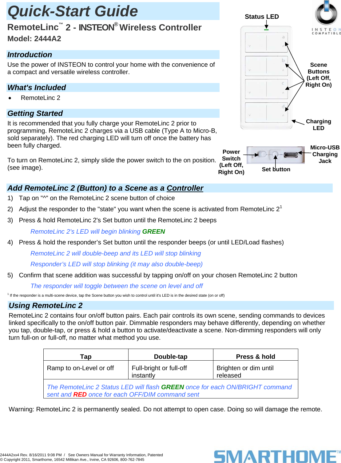 2444A2xx4 Rev. 8/16/2011 9:08 PM  /   See Owners Manual for Warranty Information, Patented © Copyright 2011, Smarthome, 16542 Millikan Ave., Irvine, CA 92606, 800-762-7845                     Status LED Charging LED Scene Buttons (Left Off, Right On) Set button Micro-USB Charging Jack PowerSwitch (Left Off, Right On) Quick-Start Guide  RemoteLinc™ 2 - INSTEON® Wireless Controller  Model: 2444A2  Introduction Use the power of INSTEON to control your home with the convenience of a compact and versatile wireless controller.   What&apos;s Included • RemoteLinc 2  Getting Started It is recommended that you fully charge your RemoteLinc 2 prior to programming. RemoteLinc 2 charges via a USB cable (Type A to Micro-B, sold separately). The red charging LED will turn off once the battery has been fully charged.   To turn on RemoteLinc 2, simply slide the power switch to the on position. (see image).         Add RemoteLinc 2 (Button) to a Scene as a Controller 1)  Tap on &quot;^&quot; on the RemoteLinc 2 scene button of choice 2)  Adjust the responder to the &quot;state&quot; you want when the scene is activated from RemoteLinc 21 3)  Press &amp; hold RemoteLinc 2&apos;s Set button until the RemoteLinc 2 beeps RemoteLinc 2’s LED will begin blinking GREEN 4)  Press &amp; hold the responder’s Set button until the responder beeps (or until LED/Load flashes) RemoteLinc 2 will double-beep and its LED will stop blinking Responder’s LED will stop blinking (it may also double-beep) 5)  Confirm that scene addition was successful by tapping on/off on your chosen RemoteLinc 2 button The responder will toggle between the scene on level and off 1 If the responder is a multi-scene device, tap the Scene button you wish to control until it&apos;s LED is in the desired state (on or off)               Using RemoteLinc 2 RemoteLinc 2 contains four on/off button pairs. Each pair controls its own scene, sending commands to devices linked specifically to the on/off button pair. Dimmable responders may behave differently, depending on whether you tap, double-tap, or press &amp; hold a button to activate/deactivate a scene. Non-dimming responders will only turn full-on or full-off, no matter what method you use.   Tap  Double-tap  Press &amp; hold Ramp to on-Level or off  Full-bright or full-off instantly  Brighten or dim until released  The RemoteLinc 2 Status LED will flash GREEN once for each ON/BRIGHT command sent and RED once for each OFF/DIM command sent  Warning: RemoteLinc 2 is permanently sealed. Do not attempt to open case. Doing so will damage the remote.                   
