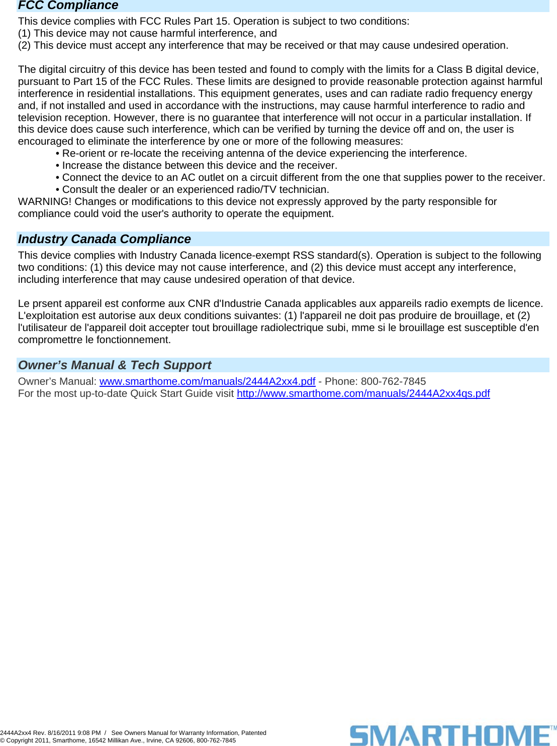  FCC Compliance This device complies with FCC Rules Part 15. Operation is subject to two conditions: (1) This device may not cause harmful interference, and (2) This device must accept any interference that may be received or that may cause undesired operation.   The digital circuitry of this device has been tested and found to comply with the limits for a Class B digital device, pursuant to Part 15 of the FCC Rules. These limits are designed to provide reasonable protection against harmful interference in residential installations. This equipment generates, uses and can radiate radio frequency energy and, if not installed and used in accordance with the instructions, may cause harmful interference to radio and television reception. However, there is no guarantee that interference will not occur in a particular installation. If this device does cause such interference, which can be verified by turning the device off and on, the user is encouraged to eliminate the interference by one or more of the following measures: • Re-orient or re-locate the receiving antenna of the device experiencing the interference. • Increase the distance between this device and the receiver. • Connect the device to an AC outlet on a circuit different from the one that supplies power to the receiver. • Consult the dealer or an experienced radio/TV technician. WARNING! Changes or modifications to this device not expressly approved by the party responsible for compliance could void the user&apos;s authority to operate the equipment.  Industry Canada Compliance This device complies with Industry Canada licence-exempt RSS standard(s). Operation is subject to the following two conditions: (1) this device may not cause interference, and (2) this device must accept any interference, including interference that may cause undesired operation of that device.  Le prsent appareil est conforme aux CNR d&apos;Industrie Canada applicables aux appareils radio exempts de licence. L&apos;exploitation est autorise aux deux conditions suivantes: (1) l&apos;appareil ne doit pas produire de brouillage, et (2) l&apos;utilisateur de l&apos;appareil doit accepter tout brouillage radiolectrique subi, mme si le brouillage est susceptible d&apos;en compromettre le fonctionnement.   Owner’s Manual &amp; Tech Support Owner’s Manual: www.smarthome.com/manuals/2444A2xx4.pdf - Phone: 800-762-7845 For the most up-to-date Quick Start Guide visit http://www.smarthome.com/manuals/2444A2xx4qs.pdf  2444A2xx4 Rev. 8/16/2011 9:08 PM  /   See Owners Manual for Warranty Information, Patented © Copyright 2011, Smarthome, 16542 Millikan Ave., Irvine, CA 92606, 800-762-7845   