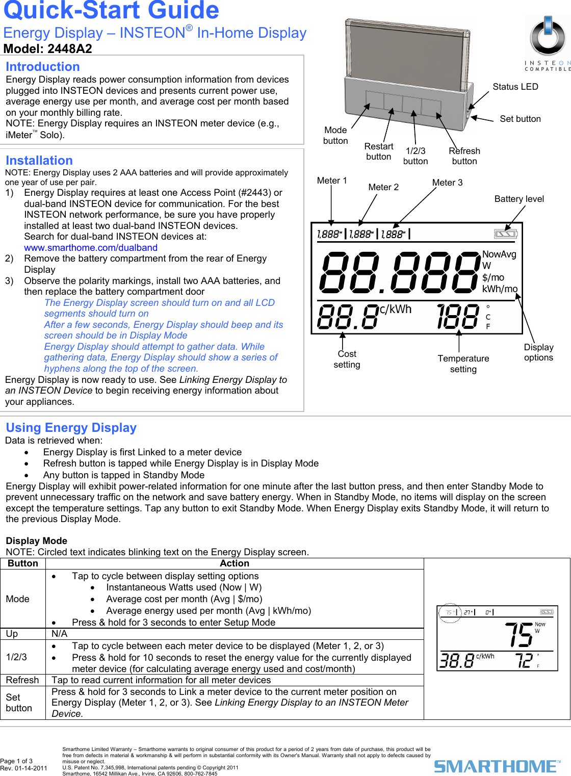  Page 1 of 3 Rev. 01-14-2011   Smarthome Limited Warranty &ndash; Smarthome warrants to original consumer of this product for a period of 2 years from date of purchase, this product will be free from defects in material &amp; workmanship &amp; will perform in substantial conformity with its Owner's Manual. Warranty shall not apply to defects caused by misuse or neglect.   U.S. Patent No. 7,345,998, International patents pending &copy; Copyright 2011  Smarthome, 16542 Millikan Ave., Irvine, CA 92606, 800-762-7845 Display options Battery level                                                  Meter 1 Cost setting  Temperature setting Installation NOTE: Energy Display uses 2 AAA batteries and will provide approximately one year of use per pair.  1)  Energy Display requires at least one Access Point (#2443) or dual-band INSTEON device for communication. For the best INSTEON network performance, be sure you have properly installed at least two dual-band INSTEON devices. Search for dual-band INSTEON devices at: www.smarthome.com/dualband 2)  Remove the battery compartment from the rear of Energy Display 3)  Observe the polarity markings, install two AAA batteries, and then replace the battery compartment door The Energy Display screen should turn on and all LCD segments should turn on  After a few seconds, Energy Display should beep and its screen should be in Display Mode  Energy Display should attempt to gather data. While gathering data, Energy Display should show a series of hyphens along the top of the screen.  Energy Display is now ready to use. See Linking Energy Display to an INSTEON Device to begin receiving energy information about your appliances.  Quick-Start Guide Energy Display &ndash; INSTEON&reg; In-Home Display  Model: 2448A2  Introduction Energy Display reads power consumption information from devices plugged into INSTEON devices and presents current power use, average energy use per month, and average cost per month based on your monthly billing rate.  NOTE: Energy Display requires an INSTEON meter device (e.g., iMeter&trade; Solo). Refresh button 1/2/3 button Restart buttonMode button Status LED Set button Meter 3 Meter 2 Using Energy Display Data is retrieved when: &bull;  Energy Display is first Linked to a meter device &bull;  Refresh button is tapped while Energy Display is in Display Mode &bull;  Any button is tapped in Standby Mode Energy Display will exhibit power-related information for one minute after the last button press, and then enter Standby Mode to prevent unnecessary traffic on the network and save battery energy. When in Standby Mode, no items will display on the screen except the temperature settings. Tap any button to exit Standby Mode. When Energy Display exits Standby Mode, it will return to the previous Display Mode.   Display Mode NOTE: Circled text indicates blinking text on the Energy Display screen.  Button Action Mode &bull;  Tap to cycle between display setting options &bull;  Instantaneous Watts used (Now | W) &bull;  Average cost per month (Avg | $/mo) &bull;  Average energy used per month (Avg | kWh/mo)  &bull;  Press &amp; hold for 3 seconds to enter Setup Mode Up N/A 1/2/3 &bull;  Tap to cycle between each meter device to be displayed (Meter 1, 2, or 3)  &bull;  Press &amp; hold for 10 seconds to reset the energy value for the currently displayed meter device (for calculating average energy used and cost/month)  Refresh   Tap to read current information for all meter devices  Set button Press &amp; hold for 3 seconds to Link a meter device to the current meter position on Energy Display (Meter 1, 2, or 3). See Linking Energy Display to an INSTEON Meter Device.   