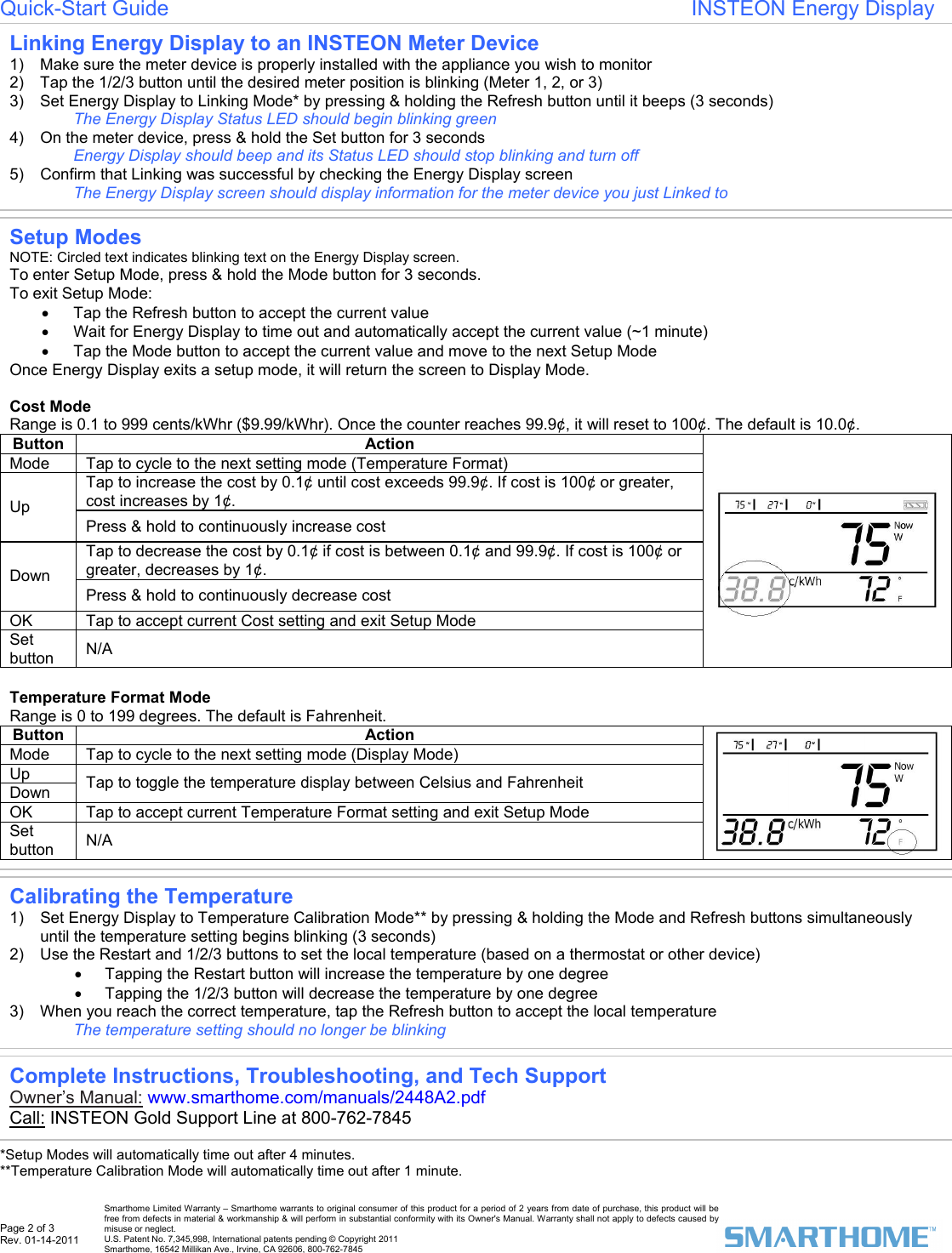 Page 2 of 3 Rev. 01-14-2011   Smarthome Limited Warranty &ndash; Smarthome warrants to original consumer of this product for a period of 2 years from date of purchase, this product will be free from defects in material &amp; workmanship &amp; will perform in substantial conformity with its Owner's Manual. Warranty shall not apply to defects caused by misuse or neglect.   U.S. Patent No. 7,345,998, International patents pending &copy; Copyright 2011  Smarthome, 16542 Millikan Ave., Irvine, CA 92606, 800-762-7845 Quick-Start Guide                                                                       INSTEON Energy Display                         *Setup Modes will automatically time out after 4 minutes.  **Temperature Calibration Mode will automatically time out after 1 minute.    Setup Modes  NOTE: Circled text indicates blinking text on the Energy Display screen.  To enter Setup Mode, press &amp; hold the Mode button for 3 seconds.  To exit Setup Mode: &bull;  Tap the Refresh button to accept the current value &bull;  Wait for Energy Display to time out and automatically accept the current value (~1 minute) &bull;  Tap the Mode button to accept the current value and move to the next Setup Mode  Once Energy Display exits a setup mode, it will return the screen to Display Mode.   Cost Mode Range is 0.1 to 999 cents/kWhr ($9.99/kWhr). Once the counter reaches 99.9&cent;, it will reset to 100&cent;. The default is 10.0&cent;.  Button Action Mode  Tap to cycle to the next setting mode (Temperature Format) Tap to increase the cost by 0.1&cent; until cost exceeds 99.9&cent;. If cost is 100&cent; or greater, cost increases by 1&cent;. Up Press &amp; hold to continuously increase cost Tap to decrease the cost by 0.1&cent; if cost is between 0.1&cent; and 99.9&cent;. If cost is 100&cent; or greater, decreases by 1&cent;. Down Press &amp; hold to continuously decrease cost OK  Tap to accept current Cost setting and exit Setup Mode Set button  N/A   Temperature Format Mode Range is 0 to 199 degrees. The default is Fahrenheit. Button Action Mode  Tap to cycle to the next setting mode (Display Mode) Up Down  Tap to toggle the temperature display between Celsius and Fahrenheit OK  Tap to accept current Temperature Format setting and exit Setup Mode Set button  N/A   Linking Energy Display to an INSTEON Meter Device 1)  Make sure the meter device is properly installed with the appliance you wish to monitor  2)  Tap the 1/2/3 button until the desired meter position is blinking (Meter 1, 2, or 3)  3)  Set Energy Display to Linking Mode* by pressing &amp; holding the Refresh button until it beeps (3 seconds)  The Energy Display Status LED should begin blinking green  4)  On the meter device, press &amp; hold the Set button for 3 seconds  Energy Display should beep and its Status LED should stop blinking and turn off  5)  Confirm that Linking was successful by checking the Energy Display screen  The Energy Display screen should display information for the meter device you just Linked to  Complete Instructions, Troubleshooting, and Tech Support Owner&rsquo;s Manual: www.smarthome.com/manuals/2448A2.pdf  Call: INSTEON Gold Support Line at 800-762-7845     Calibrating the Temperature 1)  Set Energy Display to Temperature Calibration Mode** by pressing &amp; holding the Mode and Refresh buttons simultaneously until the temperature setting begins blinking (3 seconds)  2)  Use the Restart and 1/2/3 buttons to set the local temperature (based on a thermostat or other device) &bull;  Tapping the Restart button will increase the temperature by one degree &bull;  Tapping the 1/2/3 button will decrease the temperature by one degree  3)  When you reach the correct temperature, tap the Refresh button to accept the local temperature The temperature setting should no longer be blinking  