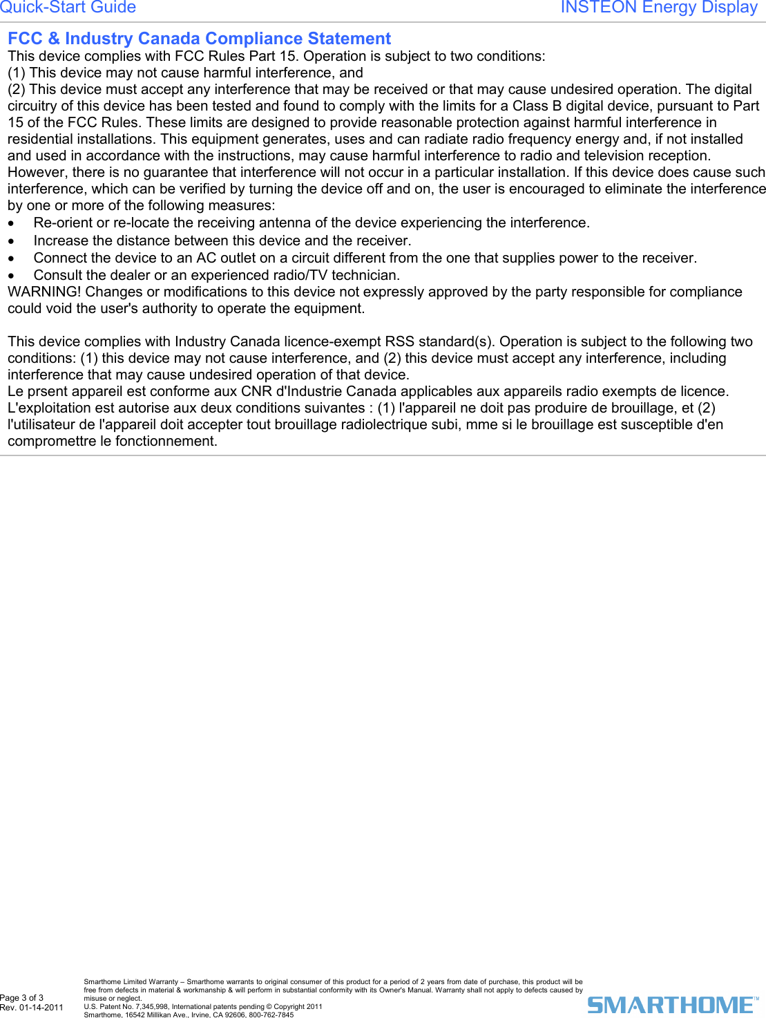  Page 3 of 3 Rev. 01-14-2011   Smarthome Limited Warranty &ndash; Smarthome warrants to original consumer of this product for a period of 2 years from date of purchase, this product will be free from defects in material &amp; workmanship &amp; will perform in substantial conformity with its Owner's Manual. Warranty shall not apply to defects caused by misuse or neglect.   U.S. Patent No. 7,345,998, International patents pending &copy; Copyright 2011  Smarthome, 16542 Millikan Ave., Irvine, CA 92606, 800-762-7845 Quick-Start Guide                                                                       INSTEON Energy Display  FCC &amp; Industry Canada Compliance Statement  This device complies with FCC Rules Part 15. Operation is subject to two conditions: (1) This device may not cause harmful interference, and (2) This device must accept any interference that may be received or that may cause undesired operation. The digital circuitry of this device has been tested and found to comply with the limits for a Class B digital device, pursuant to Part 15 of the FCC Rules. These limits are designed to provide reasonable protection against harmful interference in residential installations. This equipment generates, uses and can radiate radio frequency energy and, if not installed and used in accordance with the instructions, may cause harmful interference to radio and television reception. However, there is no guarantee that interference will not occur in a particular installation. If this device does cause such interference, which can be verified by turning the device off and on, the user is encouraged to eliminate the interference by one or more of the following measures: &bull;  Re-orient or re-locate the receiving antenna of the device experiencing the interference. &bull;  Increase the distance between this device and the receiver. &bull;  Connect the device to an AC outlet on a circuit different from the one that supplies power to the receiver. &bull;  Consult the dealer or an experienced radio/TV technician. WARNING! Changes or modifications to this device not expressly approved by the party responsible for compliance could void the user's authority to operate the equipment.  This device complies with Industry Canada licence-exempt RSS standard(s). Operation is subject to the following two conditions: (1) this device may not cause interference, and (2) this device must accept any interference, including interference that may cause undesired operation of that device.  Le prsent appareil est conforme aux CNR d'Industrie Canada applicables aux appareils radio exempts de licence. L'exploitation est autorise aux deux conditions suivantes : (1) l'appareil ne doit pas produire de brouillage, et (2) l'utilisateur de l'appareil doit accepter tout brouillage radiolectrique subi, mme si le brouillage est susceptible d'en compromettre le fonctionnement. 