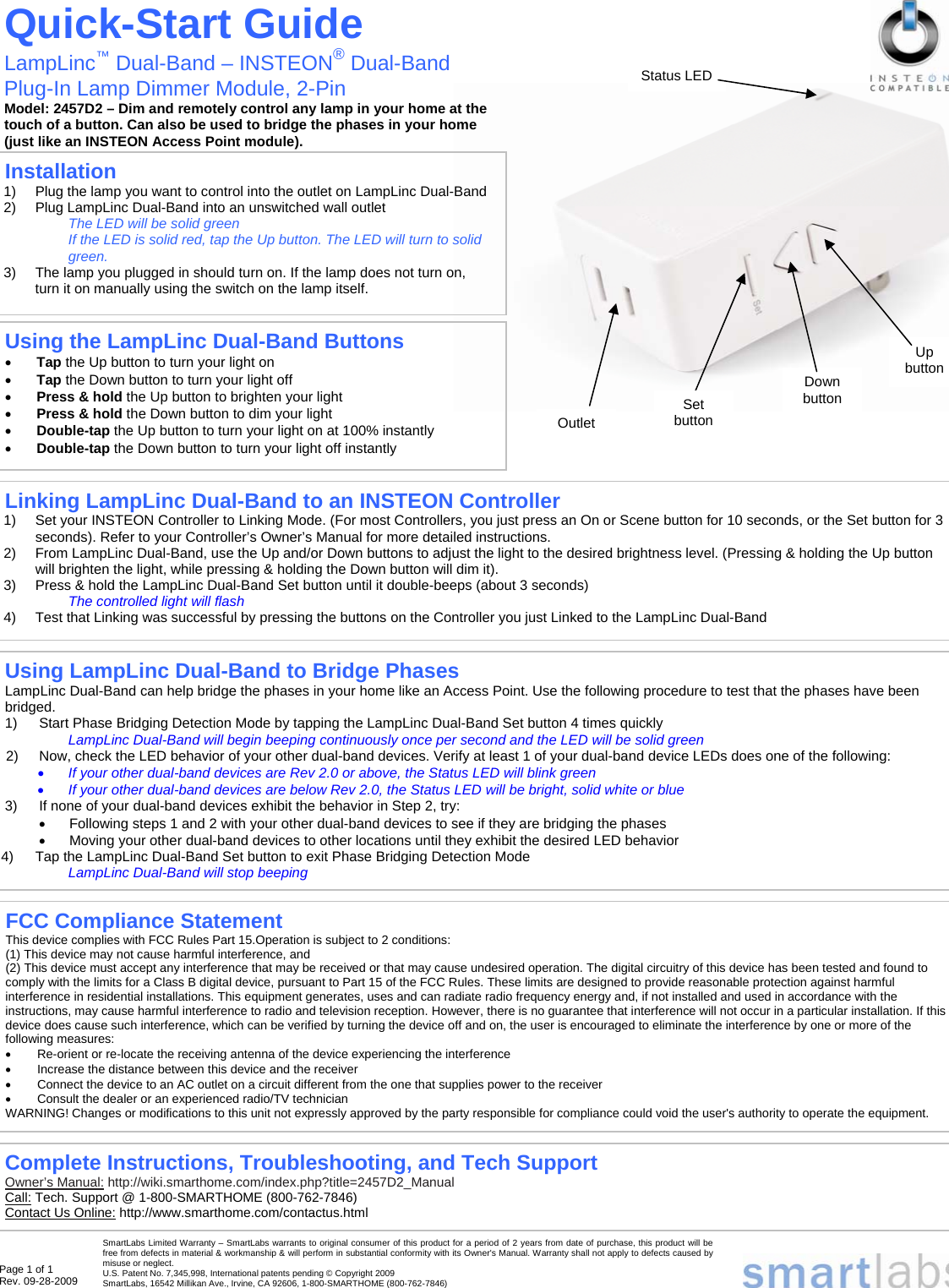 Page 1 of 1 Rev. 09-28-2009                                                                                                                                                                                                                                                                         Installation  1)  Plug the lamp you want to control into the outlet on LampLinc Dual-Band  2)  Plug LampLinc Dual-Band into an unswitched wall outlet The LED will be solid green If the LED is solid red, tap the Up button. The LED will turn to solid green. 3)  The lamp you plugged in should turn on. If the lamp does not turn on, turn it on manually using the switch on the lamp itself. Quick-Start Guide LampLinc™ Dual-Band – INSTEON® Dual-Band Plug-In Lamp Dimmer Module, 2-Pin Model: 2457D2 – Dim and remotely control any lamp in your home at the  touch of a button. Can also be used to bridge the phases in your home  (just like an INSTEON Access Point module). Complete Instructions, Troubleshooting, and Tech Support Owner’s Manual: http://wiki.smarthome.com/index.php?title=2457D2_Manual Call: Tech. Support @ 1-800-SMARTHOME (800-762-7846) Contact Us Online: http://www.smarthome.com/contactus.html Linking LampLinc Dual-Band to an INSTEON Controller 1)  Set your INSTEON Controller to Linking Mode. (For most Controllers, you just press an On or Scene button for 10 seconds, or the Set button for 3 seconds). Refer to your Controller’s Owner’s Manual for more detailed instructions. 2)  From LampLinc Dual-Band, use the Up and/or Down buttons to adjust the light to the desired brightness level. (Pressing &amp; holding the Up button will brighten the light, while pressing &amp; holding the Down button will dim it). 3)  Press &amp; hold the LampLinc Dual-Band Set button until it double-beeps (about 3 seconds) The controlled light will flash 4)  Test that Linking was successful by pressing the buttons on the Controller you just Linked to the LampLinc Dual-Band SmartLabs Limited Warranty – SmartLabs warrants to original consumer of this product for a period of 2 years from date of purchase, this product will be free from defects in material &amp; workmanship &amp; will perform in substantial conformity with its Owner&apos;s Manual. Warranty shall not apply to defects caused by misuse or neglect.   U.S. Patent No. 7,345,998, International patents pending © Copyright 2009  SmartLabs, 16542 Millikan Ave., Irvine, CA 92606, 1-800-SMARTHOME (800-762-7846)  FCC Compliance Statement This device complies with FCC Rules Part 15.Operation is subject to 2 conditions: (1) This device may not cause harmful interference, and (2) This device must accept any interference that may be received or that may cause undesired operation. The digital circuitry of this device has been tested and found to comply with the limits for a Class B digital device, pursuant to Part 15 of the FCC Rules. These limits are designed to provide reasonable protection against harmful interference in residential installations. This equipment generates, uses and can radiate radio frequency energy and, if not installed and used in accordance with the instructions, may cause harmful interference to radio and television reception. However, there is no guarantee that interference will not occur in a particular installation. If this device does cause such interference, which can be verified by turning the device off and on, the user is encouraged to eliminate the interference by one or more of the following measures: •  Re-orient or re-locate the receiving antenna of the device experiencing the interference •  Increase the distance between this device and the receiver •  Connect the device to an AC outlet on a circuit different from the one that supplies power to the receiver •  Consult the dealer or an experienced radio/TV technician WARNING! Changes or modifications to this unit not expressly approved by the party responsible for compliance could void the user&apos;s authority to operate the equipment. Using LampLinc Dual-Band to Bridge Phases LampLinc Dual-Band can help bridge the phases in your home like an Access Point. Use the following procedure to test that the phases have been bridged.  1)  Start Phase Bridging Detection Mode by tapping the LampLinc Dual-Band Set button 4 times quickly LampLinc Dual-Band will begin beeping continuously once per second and the LED will be solid green 2)  Now, check the LED behavior of your other dual-band devices. Verify at least 1 of your dual-band device LEDs does one of the following: • If your other dual-band devices are Rev 2.0 or above, the Status LED will blink green • If your other dual-band devices are below Rev 2.0, the Status LED will be bright, solid white or blue 3)  If none of your dual-band devices exhibit the behavior in Step 2, try: •  Following steps 1 and 2 with your other dual-band devices to see if they are bridging the phases •  Moving your other dual-band devices to other locations until they exhibit the desired LED behavior 4)  Tap the LampLinc Dual-Band Set button to exit Phase Bridging Detection Mode LampLinc Dual-Band will stop beeping Using the LampLinc Dual-Band Buttons • Tap the Up button to turn your light on • Tap the Down button to turn your light off • Press &amp; hold the Up button to brighten your light • Press &amp; hold the Down button to dim your light • Double-tap the Up button to turn your light on at 100% instantly • Double-tap the Down button to turn your light off instantly Down button Up button Set button Outlet Status LED 