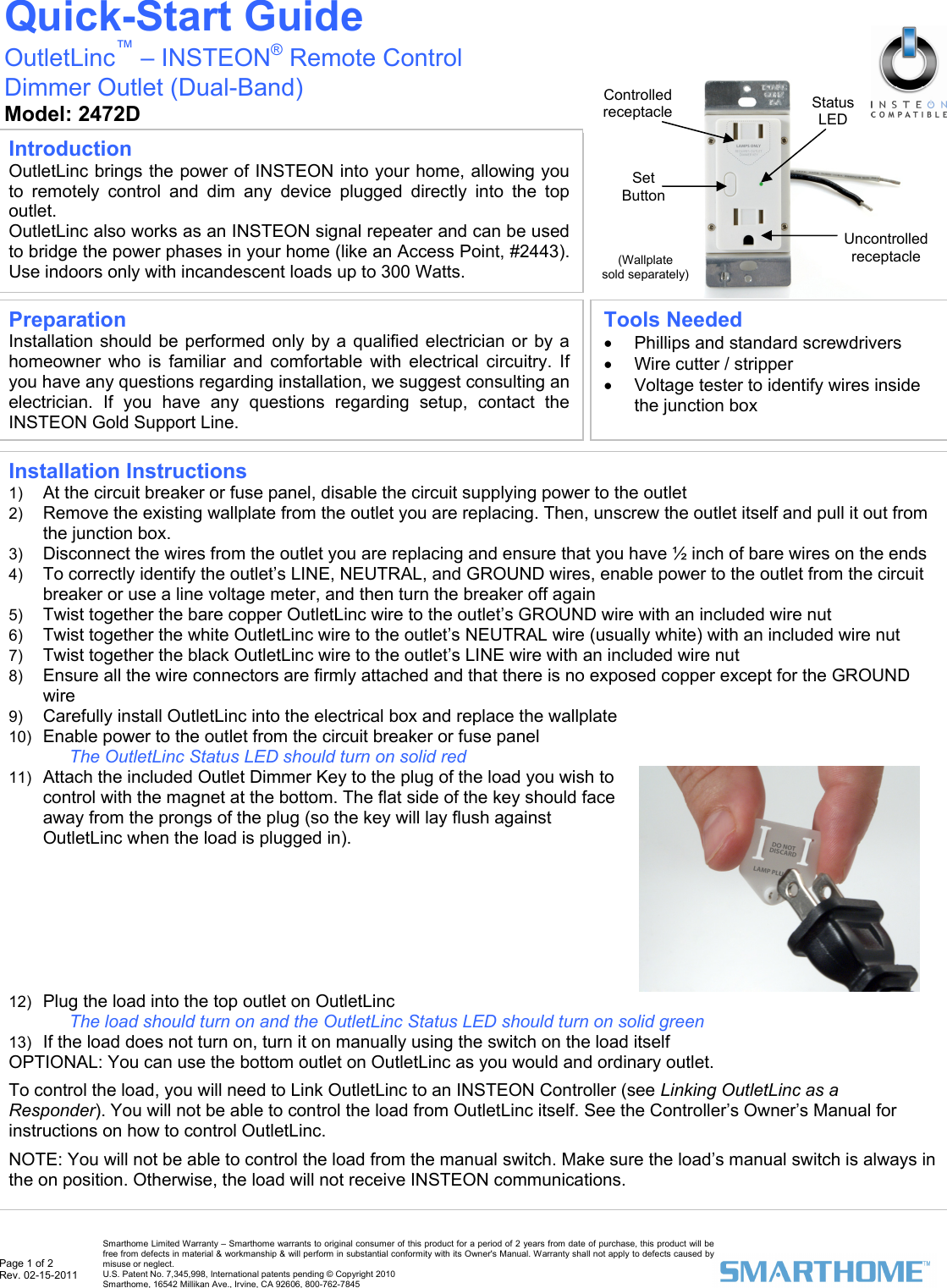  Page 1 of 2 Rev. 02-15-2011   Smarthome Limited Warranty – Smarthome warrants to original consumer of this product for a period of 2 years from date of purchase, this product will be free from defects in material &amp; workmanship &amp; will perform in substantial conformity with its Owner&apos;s Manual. Warranty shall not apply to defects caused by misuse or neglect.   U.S. Patent No. 7,345,998, International patents pending © Copyright 2010  Smarthome, 16542 Millikan Ave., Irvine, CA 92606, 800-762-7845                                                     (Wallplate  sold separately) Set Button Quick-Start Guide OutletLinc™ – INSTEON® Remote Control  Dimmer Outlet (Dual-Band) Model: 2472D  Preparation Installation should be performed only by a qualified electrician or by a homeowner who is familiar and comfortable with electrical circuitry. If you have any questions regarding installation, we suggest consulting an electrician. If you have any questions regarding setup, contact the INSTEON Gold Support Line. Tools Needed •  Phillips and standard screwdrivers •  Wire cutter / stripper •  Voltage tester to identify wires inside the junction box Introduction OutletLinc brings the power of INSTEON into your home, allowing you to remotely control and dim any device plugged directly into the top outlet.  OutletLinc also works as an INSTEON signal repeater and can be used to bridge the power phases in your home (like an Access Point, #2443). Use indoors only with incandescent loads up to 300 Watts.  Controlled receptacle  StatusLED Uncontrolled receptacle Installation Instructions 1)  At the circuit breaker or fuse panel, disable the circuit supplying power to the outlet 2)  Remove the existing wallplate from the outlet you are replacing. Then, unscrew the outlet itself and pull it out from the junction box. 3)  Disconnect the wires from the outlet you are replacing and ensure that you have ½ inch of bare wires on the ends 4)  To correctly identify the outlet’s LINE, NEUTRAL, and GROUND wires, enable power to the outlet from the circuit breaker or use a line voltage meter, and then turn the breaker off again 5)  Twist together the bare copper OutletLinc wire to the outlet’s GROUND wire with an included wire nut 6)  Twist together the white OutletLinc wire to the outlet’s NEUTRAL wire (usually white) with an included wire nut 7)  Twist together the black OutletLinc wire to the outlet’s LINE wire with an included wire nut 8)  Ensure all the wire connectors are firmly attached and that there is no exposed copper except for the GROUND wire 9)  Carefully install OutletLinc into the electrical box and replace the wallplate 10)  Enable power to the outlet from the circuit breaker or fuse panel  The OutletLinc Status LED should turn on solid red  11)  Attach the included Outlet Dimmer Key to the plug of the load you wish to control with the magnet at the bottom. The flat side of the key should face away from the prongs of the plug (so the key will lay flush against OutletLinc when the load is plugged in).   12)  Plug the load into the top outlet on OutletLinc The load should turn on and the OutletLinc Status LED should turn on solid green  13)  If the load does not turn on, turn it on manually using the switch on the load itself OPTIONAL: You can use the bottom outlet on OutletLinc as you would and ordinary outlet.  To control the load, you will need to Link OutletLinc to an INSTEON Controller (see Linking OutletLinc as a Responder). You will not be able to control the load from OutletLinc itself. See the Controller’s Owner’s Manual for instructions on how to control OutletLinc.  NOTE: You will not be able to control the load from the manual switch. Make sure the load’s manual switch is always in the on position. Otherwise, the load will not receive INSTEON communications.  