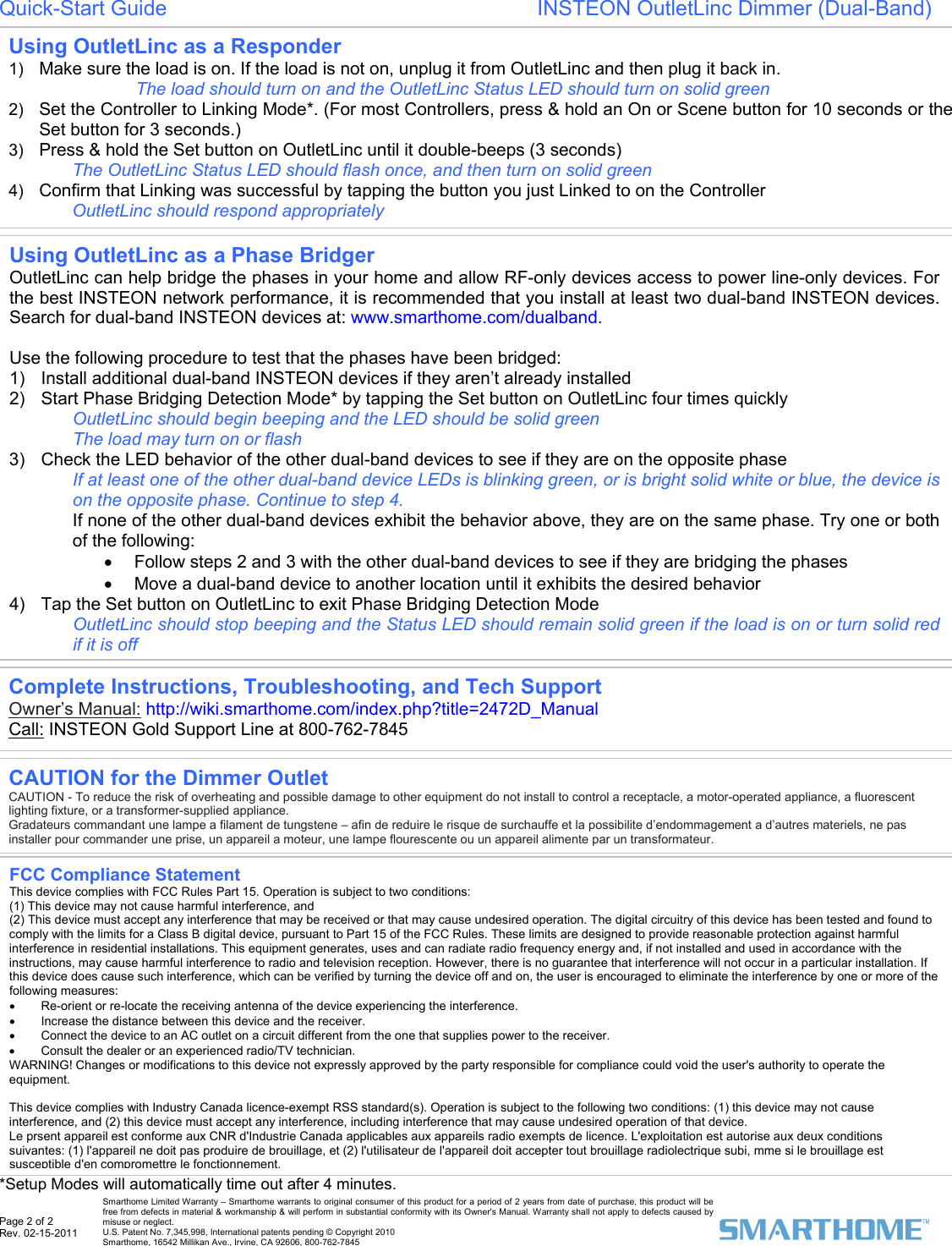  Page 2 of 2 Rev. 02-15-2011   Smarthome Limited Warranty – Smarthome warrants to original consumer of this product for a period of 2 years from date of purchase, this product will be free from defects in material &amp; workmanship &amp; will perform in substantial conformity with its Owner&apos;s Manual. Warranty shall not apply to defects caused by misuse or neglect.   U.S. Patent No. 7,345,998, International patents pending © Copyright 2010  Smarthome, 16542 Millikan Ave., Irvine, CA 92606, 800-762-7845 Quick-Start Guide                                                               INSTEON OutletLinc Dimmer (Dual-Band)                                                 *Setup Modes will automatically time out after 4 minutes.  Using OutletLinc as a Responder 1)  Make sure the load is on. If the load is not on, unplug it from OutletLinc and then plug it back in.  The load should turn on and the OutletLinc Status LED should turn on solid green 2)  Set the Controller to Linking Mode*. (For most Controllers, press &amp; hold an On or Scene button for 10 seconds or the Set button for 3 seconds.) 3)  Press &amp; hold the Set button on OutletLinc until it double-beeps (3 seconds) The OutletLinc Status LED should flash once, and then turn on solid green  4)  Confirm that Linking was successful by tapping the button you just Linked to on the Controller  OutletLinc should respond appropriately  Using OutletLinc as a Phase Bridger OutletLinc can help bridge the phases in your home and allow RF-only devices access to power line-only devices. For the best INSTEON network performance, it is recommended that you install at least two dual-band INSTEON devices. Search for dual-band INSTEON devices at: www.smarthome.com/dualband.   Use the following procedure to test that the phases have been bridged: 1)  Install additional dual-band INSTEON devices if they aren’t already installed  2)  Start Phase Bridging Detection Mode* by tapping the Set button on OutletLinc four times quickly OutletLinc should begin beeping and the LED should be solid green The load may turn on or flash  3)  Check the LED behavior of the other dual-band devices to see if they are on the opposite phase  If at least one of the other dual-band device LEDs is blinking green, or is bright solid white or blue, the device is on the opposite phase. Continue to step 4.  If none of the other dual-band devices exhibit the behavior above, they are on the same phase. Try one or both of the following: •  Follow steps 2 and 3 with the other dual-band devices to see if they are bridging the phases •  Move a dual-band device to another location until it exhibits the desired behavior  4)  Tap the Set button on OutletLinc to exit Phase Bridging Detection Mode  OutletLinc should stop beeping and the Status LED should remain solid green if the load is on or turn solid red if it is off  Complete Instructions, Troubleshooting, and Tech Support Owner’s Manual: http://wiki.smarthome.com/index.php?title=2472D_Manual Call: INSTEON Gold Support Line at 800-762-7845 CAUTION for the Dimmer Outlet CAUTION - To reduce the risk of overheating and possible damage to other equipment do not install to control a receptacle, a motor-operated appliance, a fluorescent lighting fixture, or a transformer-supplied appliance.  Gradateurs commandant une lampe a filament de tungstene – afin de reduire le risque de surchauffe et la possibilite d’endommagement a d’autres materiels, ne pas installer pour commander une prise, un appareil a moteur, une lampe flourescente ou un appareil alimente par un transformateur. FCC Compliance Statement  This device complies with FCC Rules Part 15. Operation is subject to two conditions: (1) This device may not cause harmful interference, and (2) This device must accept any interference that may be received or that may cause undesired operation. The digital circuitry of this device has been tested and found to comply with the limits for a Class B digital device, pursuant to Part 15 of the FCC Rules. These limits are designed to provide reasonable protection against harmful interference in residential installations. This equipment generates, uses and can radiate radio frequency energy and, if not installed and used in accordance with the instructions, may cause harmful interference to radio and television reception. However, there is no guarantee that interference will not occur in a particular installation. If this device does cause such interference, which can be verified by turning the device off and on, the user is encouraged to eliminate the interference by one or more of the following measures: •  Re-orient or re-locate the receiving antenna of the device experiencing the interference. •  Increase the distance between this device and the receiver. •  Connect the device to an AC outlet on a circuit different from the one that supplies power to the receiver. •  Consult the dealer or an experienced radio/TV technician. WARNING! Changes or modifications to this device not expressly approved by the party responsible for compliance could void the user&apos;s authority to operate the equipment.  This device complies with Industry Canada licence-exempt RSS standard(s). Operation is subject to the following two conditions: (1) this device may not cause interference, and (2) this device must accept any interference, including interference that may cause undesired operation of that device.  Le prsent appareil est conforme aux CNR d&apos;Industrie Canada applicables aux appareils radio exempts de licence. L&apos;exploitation est autorise aux deux conditions suivantes: (1) l&apos;appareil ne doit pas produire de brouillage, et (2) l&apos;utilisateur de l&apos;appareil doit accepter tout brouillage radiolectrique subi, mme si le brouillage est susceptible d&apos;en compromettre le fonctionnement.