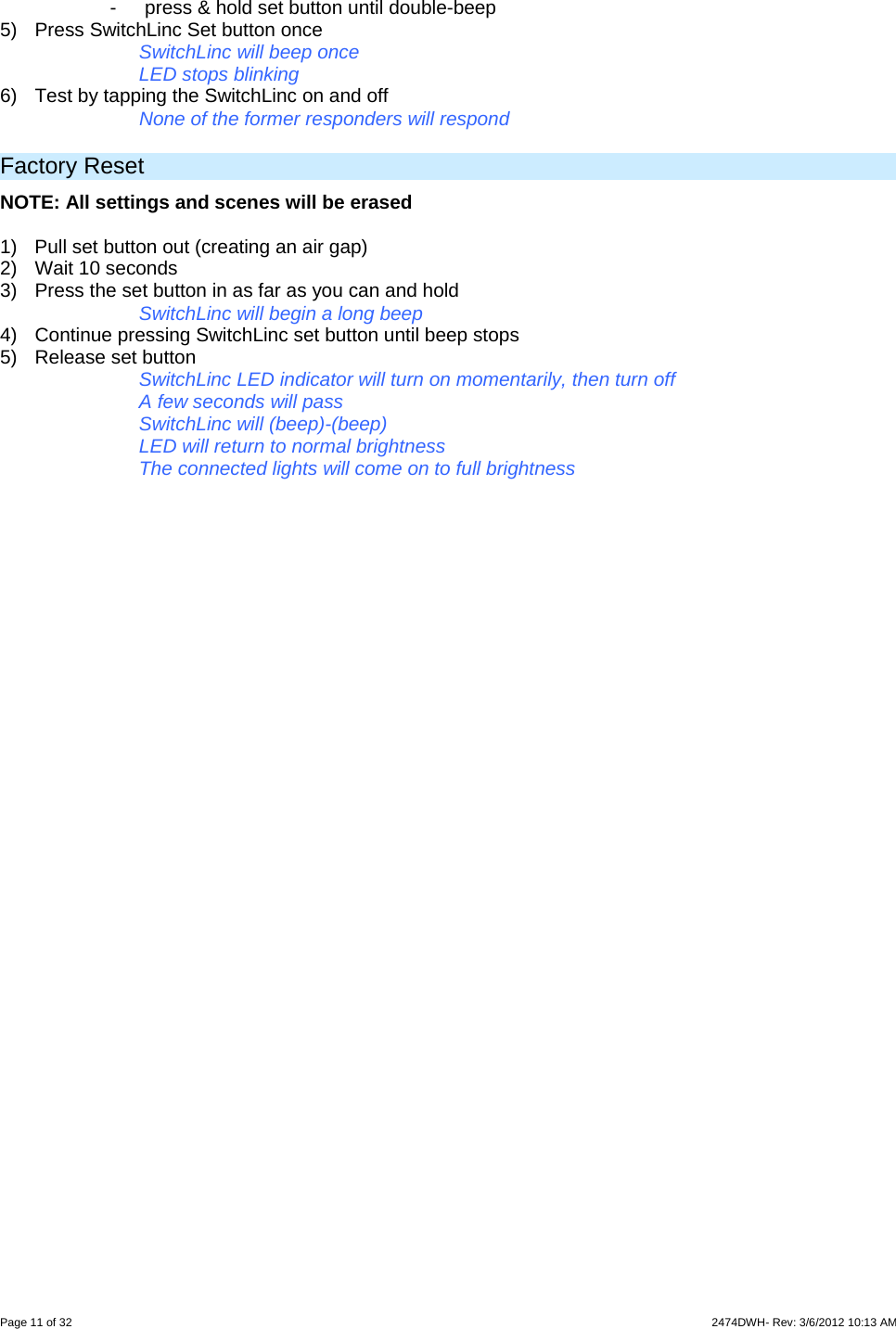  Page 11 of 32                    2474DWH- Rev: 3/6/2012 10:13 AM   -  press &amp; hold set button until double-beep 5)  Press SwitchLinc Set button once SwitchLinc will beep once LED stops blinking  6)  Test by tapping the SwitchLinc on and off    None of the former responders will respond  Factory Reset NOTE: All settings and scenes will be erased  1)  Pull set button out (creating an air gap)  2) Wait 10 seconds 3)  Press the set button in as far as you can and hold SwitchLinc will begin a long beep 4)  Continue pressing SwitchLinc set button until beep stops 5)  Release set button  SwitchLinc LED indicator will turn on momentarily, then turn off A few seconds will pass SwitchLinc will (beep)-(beep) LED will return to normal brightness The connected lights will come on to full brightness  