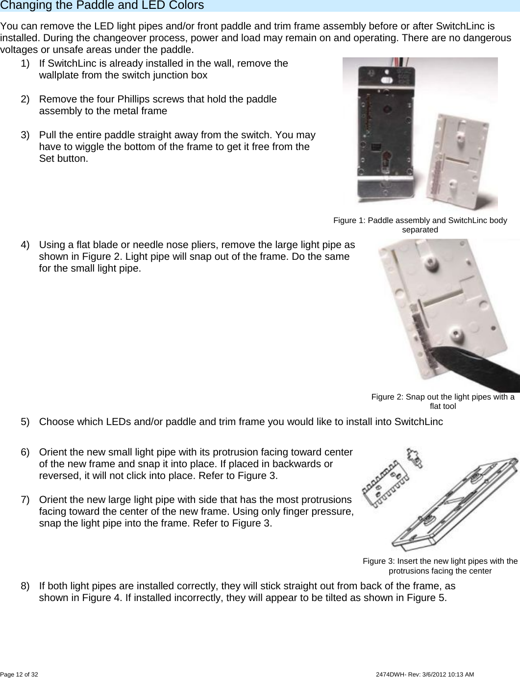  Page 12 of 32                    2474DWH- Rev: 3/6/2012 10:13 AM    Changing the Paddle and LED Colors  You can remove the LED light pipes and/or front paddle and trim frame assembly before or after SwitchLinc is installed. During the changeover process, power and load may remain on and operating. There are no dangerous voltages or unsafe areas under the paddle.  1)  If SwitchLinc is already installed in the wall, remove the wallplate from the switch junction box 2)  Remove the four Phillips screws that hold the paddle assembly to the metal frame 3)  Pull the entire paddle straight away from the switch. You may have to wiggle the bottom of the frame to get it free from the Set button.   Figure 1: Paddle assembly and SwitchLinc body separated 4)  Using a flat blade or needle nose pliers, remove the large light pipe as shown in Figure 2. Light pipe will snap out of the frame. Do the same for the small light pipe.  Figure 2: Snap out the light pipes with a flat tool 5)  Choose which LEDs and/or paddle and trim frame you would like to install into SwitchLinc  6)  Orient the new small light pipe with its protrusion facing toward center of the new frame and snap it into place. If placed in backwards or reversed, it will not click into place. Refer to Figure 3. 7)  Orient the new large light pipe with side that has the most protrusions facing toward the center of the new frame. Using only finger pressure, snap the light pipe into the frame. Refer to Figure 3.   Figure 3: Insert the new light pipes with the protrusions facing the center 8)  If both light pipes are installed correctly, they will stick straight out from back of the frame, as shown in Figure 4. If installed incorrectly, they will appear to be tilted as shown in Figure 5. 