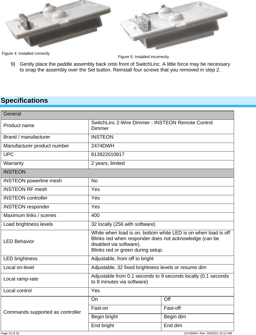  Page 13 of 32                    2474DWH- Rev: 3/6/2012 10:13 AM    Figure 4: Installed correctly   Figure 5: Installed incorrectly 9)  Gently place the paddle assembly back onto front of SwitchLinc. A little force may be necessary to snap the assembly over the Set button. Reinstall four screws that you removed in step 2.    Specifications General Product name  SwitchLinc 2-Wire Dimmer - INSTEON Remote Control Dimmer Brand / manufacturer  INSTEON Manufacturer product number  2474DWH UPC 813922010817 Warranty 2 years, limited INSTEON INSTEON powerline mesh  No INSTEON RF mesh  Yes INSTEON controller  Yes INSTEON responder  Yes Maximum links / scenes  400 Load brightness levels  32 locally (256 with software) LED Behavior White when load is on, bottom white LED is on when load is offBlinks red when responder does not acknowledge (can be disabled via software).   Blinks red or green during setup. LED brightness  Adjustable, from off to bright Local on-level  Adjustable, 32 fixed brightness levels or resume dim Local ramp-rate  Adjustable from 0.1 seconds to 9 seconds locally (0.1 seconds to 8 minutes via software) Local control  Yes On Off Fast-on Fast-off Begin bright  Begin dim Commands supported as controller End bright  End dim 