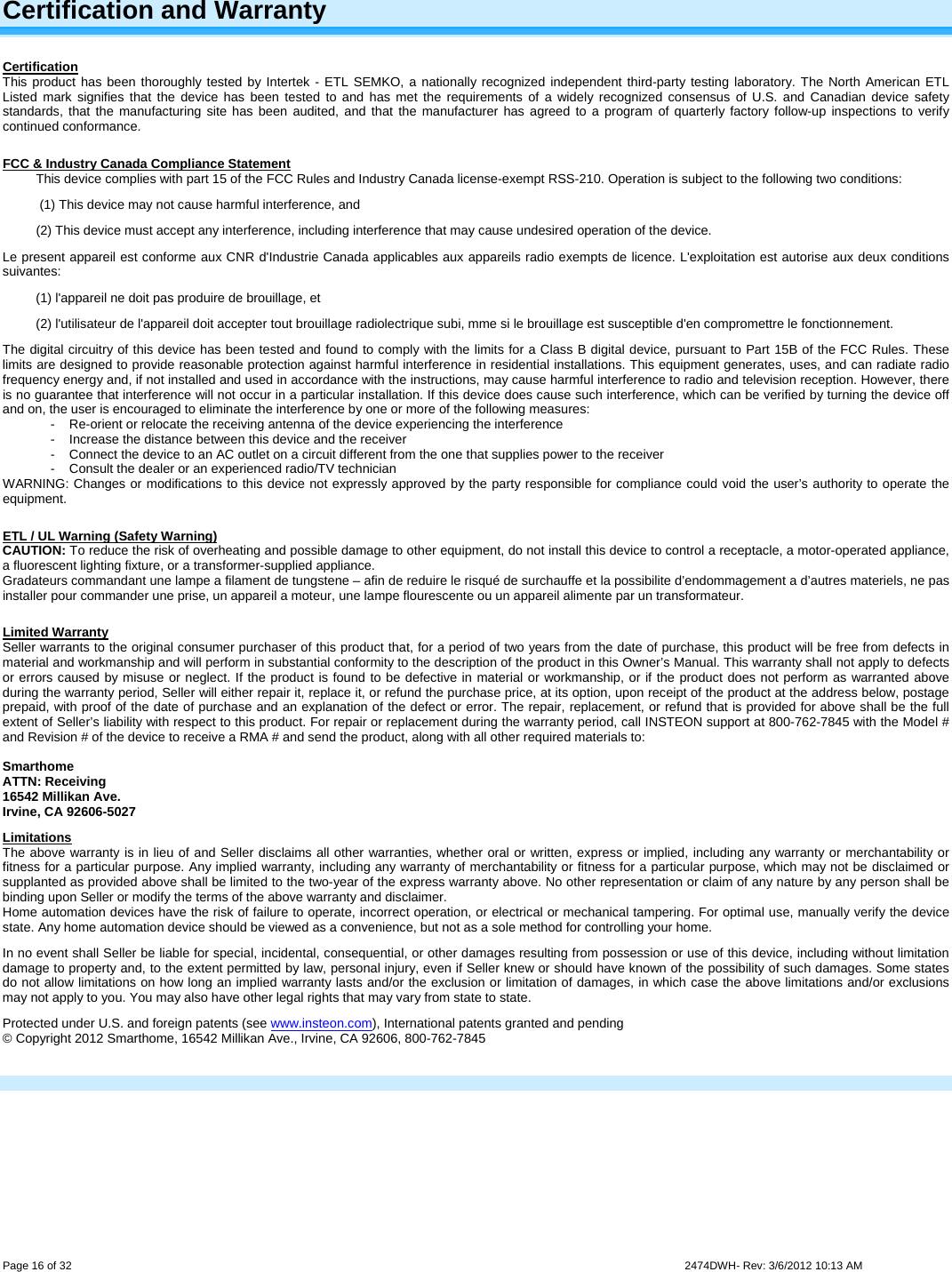  Page 16 of 32                    2474DWH- Rev: 3/6/2012 10:13 AM   Certification and Warranty Certification This product has been thoroughly tested by Intertek - ETL SEMKO, a nationally recognized independent third-party testing laboratory. The North American ETL Listed mark signifies that the device has been tested to and has met the requirements of a widely recognized consensus of U.S. and Canadian device safety standards, that the manufacturing site has been audited, and that the manufacturer has agreed to a program of quarterly factory follow-up inspections to verify continued conformance.  FCC &amp; Industry Canada Compliance Statement This device complies with part 15 of the FCC Rules and Industry Canada license-exempt RSS-210. Operation is subject to the following two conditions:  (1) This device may not cause harmful interference, and  (2) This device must accept any interference, including interference that may cause undesired operation of the device. Le present appareil est conforme aux CNR d&apos;Industrie Canada applicables aux appareils radio exempts de licence. L&apos;exploitation est autorise aux deux conditions suivantes:  (1) l&apos;appareil ne doit pas produire de brouillage, et  (2) l&apos;utilisateur de l&apos;appareil doit accepter tout brouillage radiolectrique subi, mme si le brouillage est susceptible d&apos;en compromettre le fonctionnement. The digital circuitry of this device has been tested and found to comply with the limits for a Class B digital device, pursuant to Part 15B of the FCC Rules. These limits are designed to provide reasonable protection against harmful interference in residential installations. This equipment generates, uses, and can radiate radio frequency energy and, if not installed and used in accordance with the instructions, may cause harmful interference to radio and television reception. However, there is no guarantee that interference will not occur in a particular installation. If this device does cause such interference, which can be verified by turning the device off and on, the user is encouraged to eliminate the interference by one or more of the following measures: -  Re-orient or relocate the receiving antenna of the device experiencing the interference -  Increase the distance between this device and the receiver -  Connect the device to an AC outlet on a circuit different from the one that supplies power to the receiver -  Consult the dealer or an experienced radio/TV technician WARNING: Changes or modifications to this device not expressly approved by the party responsible for compliance could void the user’s authority to operate the equipment.  ETL / UL Warning (Safety Warning) CAUTION: To reduce the risk of overheating and possible damage to other equipment, do not install this device to control a receptacle, a motor-operated appliance, a fluorescent lighting fixture, or a transformer-supplied appliance.  Gradateurs commandant une lampe a filament de tungstene – afin de reduire le risqué de surchauffe et la possibilite d’endommagement a d’autres materiels, ne pas installer pour commander une prise, un appareil a moteur, une lampe flourescente ou un appareil alimente par un transformateur.  Limited Warranty Seller warrants to the original consumer purchaser of this product that, for a period of two years from the date of purchase, this product will be free from defects in material and workmanship and will perform in substantial conformity to the description of the product in this Owner’s Manual. This warranty shall not apply to defects or errors caused by misuse or neglect. If the product is found to be defective in material or workmanship, or if the product does not perform as warranted above during the warranty period, Seller will either repair it, replace it, or refund the purchase price, at its option, upon receipt of the product at the address below, postage prepaid, with proof of the date of purchase and an explanation of the defect or error. The repair, replacement, or refund that is provided for above shall be the full extent of Seller’s liability with respect to this product. For repair or replacement during the warranty period, call INSTEON support at 800-762-7845 with the Model # and Revision # of the device to receive a RMA # and send the product, along with all other required materials to:   Smarthome ATTN: Receiving 16542 Millikan Ave. Irvine, CA 92606-5027 Limitations The above warranty is in lieu of and Seller disclaims all other warranties, whether oral or written, express or implied, including any warranty or merchantability or fitness for a particular purpose. Any implied warranty, including any warranty of merchantability or fitness for a particular purpose, which may not be disclaimed or supplanted as provided above shall be limited to the two-year of the express warranty above. No other representation or claim of any nature by any person shall be binding upon Seller or modify the terms of the above warranty and disclaimer.  Home automation devices have the risk of failure to operate, incorrect operation, or electrical or mechanical tampering. For optimal use, manually verify the device state. Any home automation device should be viewed as a convenience, but not as a sole method for controlling your home.  In no event shall Seller be liable for special, incidental, consequential, or other damages resulting from possession or use of this device, including without limitation damage to property and, to the extent permitted by law, personal injury, even if Seller knew or should have known of the possibility of such damages. Some states do not allow limitations on how long an implied warranty lasts and/or the exclusion or limitation of damages, in which case the above limitations and/or exclusions may not apply to you. You may also have other legal rights that may vary from state to state.  Protected under U.S. and foreign patents (see www.insteon.com), International patents granted and pending © Copyright 2012 Smarthome, 16542 Millikan Ave., Irvine, CA 92606, 800-762-7845   