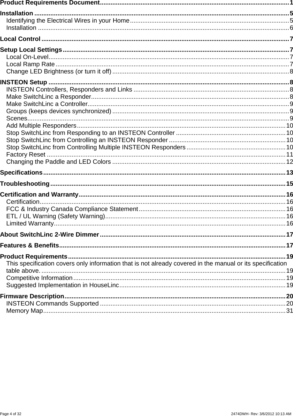 Page 4 of 32                    2474DWH- Rev: 3/6/2012 10:13 AM   Product Requirements Document...........................................................................................................1 Installation ................................................................................................................................................5 Identifying the Electrical Wires in your Home..........................................................................................5 Installation ..............................................................................................................................................6 Local Control ............................................................................................................................................7 Setup Local Settings................................................................................................................................7 Local On-Level........................................................................................................................................7 Local Ramp Rate....................................................................................................................................7 Change LED Brightness (or turn it off)....................................................................................................8 INSTEON Setup ........................................................................................................................................8 INSTEON Controllers, Responders and Links ........................................................................................8 Make SwitchLinc a Responder................................................................................................................8 Make SwitchLinc a Controller..................................................................................................................9 Groups (keeps devices synchronized)....................................................................................................9 Scenes....................................................................................................................................................9 Add Multiple Responders......................................................................................................................10 Stop SwitchLinc from Responding to an INSTEON Controller ..............................................................10 Stop SwitchLinc from Controlling an INSTEON Responder ..................................................................10 Stop SwitchLinc from Controlling Multiple INSTEON Responders........................................................10 Factory Reset .......................................................................................................................................11 Changing the Paddle and LED Colors ..................................................................................................12 Specifications.........................................................................................................................................13 Troubleshooting.....................................................................................................................................15 Certification and Warranty.....................................................................................................................16 Certification...........................................................................................................................................16 FCC &amp; Industry Canada Compliance Statement...................................................................................16 ETL / UL Warning (Safety Warning)......................................................................................................16 Limited Warranty...................................................................................................................................16 About SwitchLinc 2-Wire Dimmer.........................................................................................................17 Features &amp; Benefits................................................................................................................................17 Product Requirements...........................................................................................................................19 This specification covers only information that is not already covered in the manual or its specification table above. ..........................................................................................................................................19 Competitive Information........................................................................................................................19 Suggested Implementation in HouseLinc..............................................................................................19 Firmware Description.............................................................................................................................20 INSTEON Commands Supported .........................................................................................................20 Memory Map.........................................................................................................................................31       