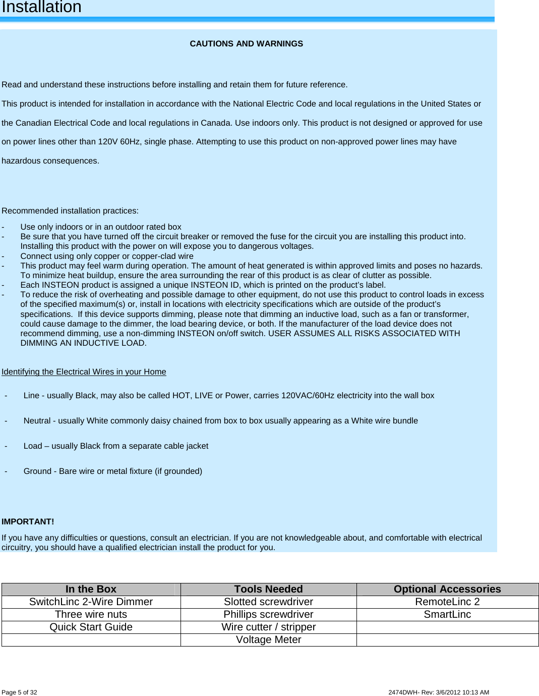 Page 5 of 32                    2474DWH- Rev: 3/6/2012 10:13 AM   Installation CAUTIONS AND WARNINGS  Read and understand these instructions before installing and retain them for future reference. This product is intended for installation in accordance with the National Electric Code and local regulations in the United States or the Canadian Electrical Code and local regulations in Canada. Use indoors only. This product is not designed or approved for use on power lines other than 120V 60Hz, single phase. Attempting to use this product on non-approved power lines may have hazardous consequences.  Recommended installation practices: -  Use only indoors or in an outdoor rated box -  Be sure that you have turned off the circuit breaker or removed the fuse for the circuit you are installing this product into. Installing this product with the power on will expose you to dangerous voltages. -  Connect using only copper or copper-clad wire -  This product may feel warm during operation. The amount of heat generated is within approved limits and poses no hazards. To minimize heat buildup, ensure the area surrounding the rear of this product is as clear of clutter as possible. -  Each INSTEON product is assigned a unique INSTEON ID, which is printed on the product’s label. -  To reduce the risk of overheating and possible damage to other equipment, do not use this product to control loads in excess of the specified maximum(s) or, install in locations with electricity specifications which are outside of the product’s specifications.  If this device supports dimming, please note that dimming an inductive load, such as a fan or transformer, could cause damage to the dimmer, the load bearing device, or both. If the manufacturer of the load device does not recommend dimming, use a non-dimming INSTEON on/off switch. USER ASSUMES ALL RISKS ASSOCIATED WITH DIMMING AN INDUCTIVE LOAD.  Identifying the Electrical Wires in your Home -  Line - usually Black, may also be called HOT, LIVE or Power, carries 120VAC/60Hz electricity into the wall box -  Neutral - usually White commonly daisy chained from box to box usually appearing as a White wire bundle -  Load – usually Black from a separate cable jacket  -  Ground - Bare wire or metal fixture (if grounded)  IMPORTANT! If you have any difficulties or questions, consult an electrician. If you are not knowledgeable about, and comfortable with electrical circuitry, you should have a qualified electrician install the product for you.   In the Box  Tools Needed  Optional Accessories SwitchLinc 2-Wire Dimmer  Slotted screwdriver  RemoteLinc 2 Three wire nuts  Phillips screwdriver  SmartLinc Quick Start Guide  Wire cutter / stripper    Voltage Meter   
