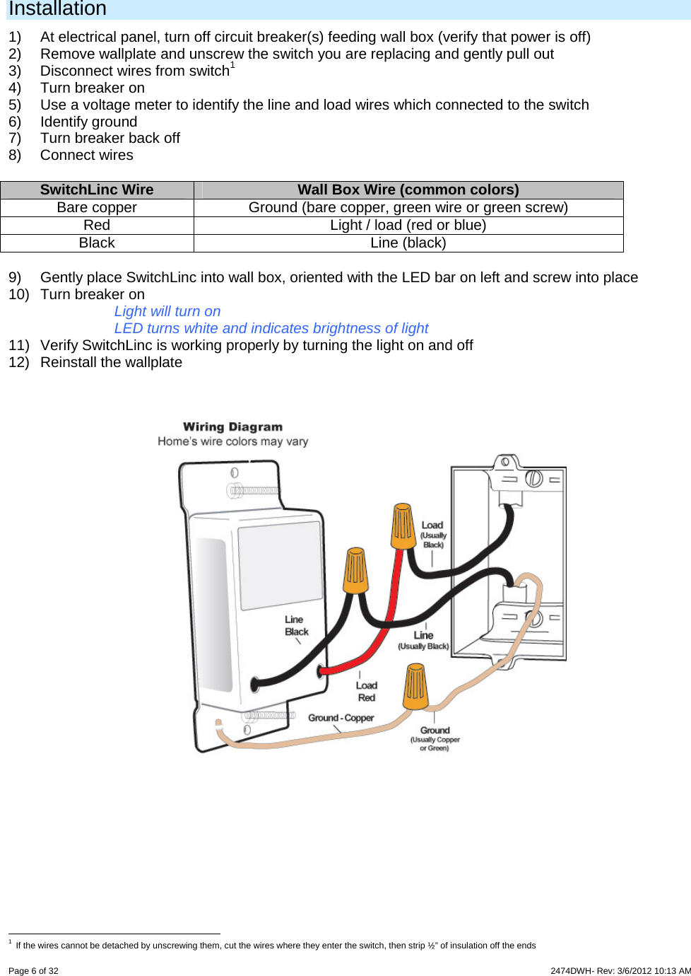 Page 6 of 32                    2474DWH- Rev: 3/6/2012 10:13 AM   Installation 1)  At electrical panel, turn off circuit breaker(s) feeding wall box (verify that power is off) 2)  Remove wallplate and unscrew the switch you are replacing and gently pull out 3)  Disconnect wires from switch1  4) Turn breaker on 5)  Use a voltage meter to identify the line and load wires which connected to the switch 6) Identify ground 7)  Turn breaker back off 8) Connect wires  SwitchLinc Wire  Wall Box Wire (common colors) Bare copper  Ground (bare copper, green wire or green screw) Red  Light / load (red or blue) Black Line (black)  9)  Gently place SwitchLinc into wall box, oriented with the LED bar on left and screw into place 10) Turn breaker on Light will turn on LED turns white and indicates brightness of light 11)  Verify SwitchLinc is working properly by turning the light on and off 12) Reinstall the wallplate                                                      1 If the wires cannot be detached by unscrewing them, cut the wires where they enter the switch, then strip ½” of insulation off the ends 