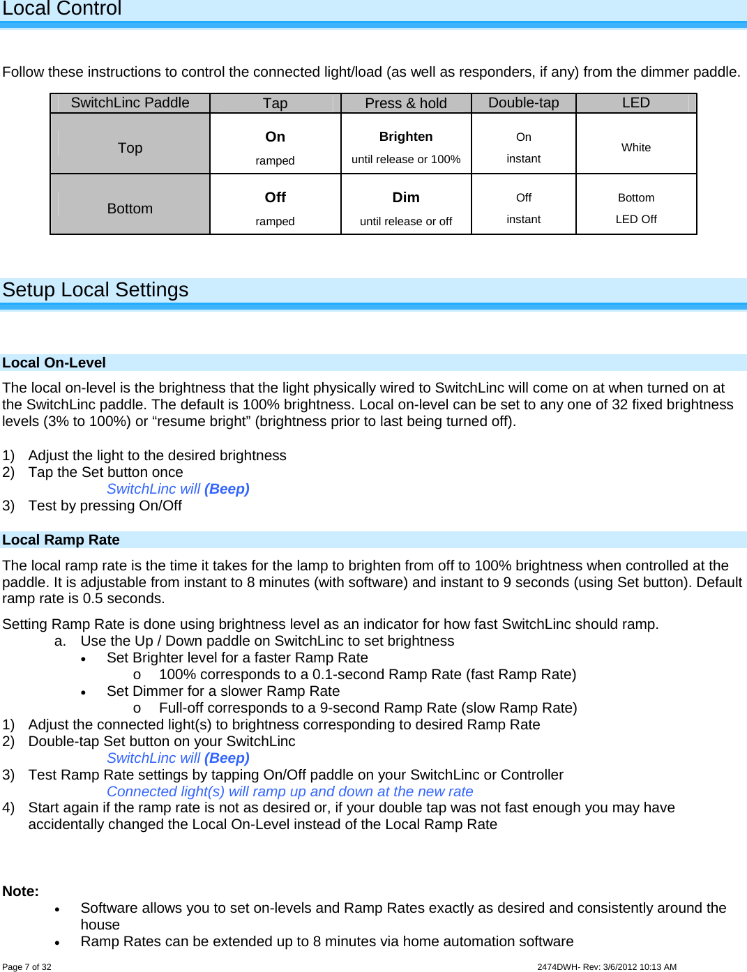  Page 7 of 32                    2474DWH- Rev: 3/6/2012 10:13 AM   Local Control  Follow these instructions to control the connected light/load (as well as responders, if any) from the dimmer paddle.    Setup Local Settings  Local On-Level The local on-level is the brightness that the light physically wired to SwitchLinc will come on at when turned on at the SwitchLinc paddle. The default is 100% brightness. Local on-level can be set to any one of 32 fixed brightness levels (3% to 100%) or “resume bright” (brightness prior to last being turned off). 1)  Adjust the light to the desired brightness  2)  Tap the Set button once SwitchLinc will (Beep) 3)  Test by pressing On/Off Local Ramp Rate The local ramp rate is the time it takes for the lamp to brighten from off to 100% brightness when controlled at the paddle. It is adjustable from instant to 8 minutes (with software) and instant to 9 seconds (using Set button). Default ramp rate is 0.5 seconds. Setting Ramp Rate is done using brightness level as an indicator for how fast SwitchLinc should ramp. a.  Use the Up / Down paddle on SwitchLinc to set brightness  Set Brighter level for a faster Ramp Rate o  100% corresponds to a 0.1-second Ramp Rate (fast Ramp Rate)  Set Dimmer for a slower Ramp Rate o  Full-off corresponds to a 9-second Ramp Rate (slow Ramp Rate) 1)  Adjust the connected light(s) to brightness corresponding to desired Ramp Rate 2)  Double-tap Set button on your SwitchLinc SwitchLinc will (Beep) 3)  Test Ramp Rate settings by tapping On/Off paddle on your SwitchLinc or Controller  Connected light(s) will ramp up and down at the new rate 4)  Start again if the ramp rate is not as desired or, if your double tap was not fast enough you may have accidentally changed the Local On-Level instead of the Local Ramp Rate    Note:   Software allows you to set on-levels and Ramp Rates exactly as desired and consistently around the house  Ramp Rates can be extended up to 8 minutes via home automation software  SwitchLinc Paddle  Tap  Press &amp; hold  Double-tap LED Top  On ramped Brighten until release or 100% On instant  White Bottom  Off ramped Dim until release or off Off instant Bottom  LED Off  