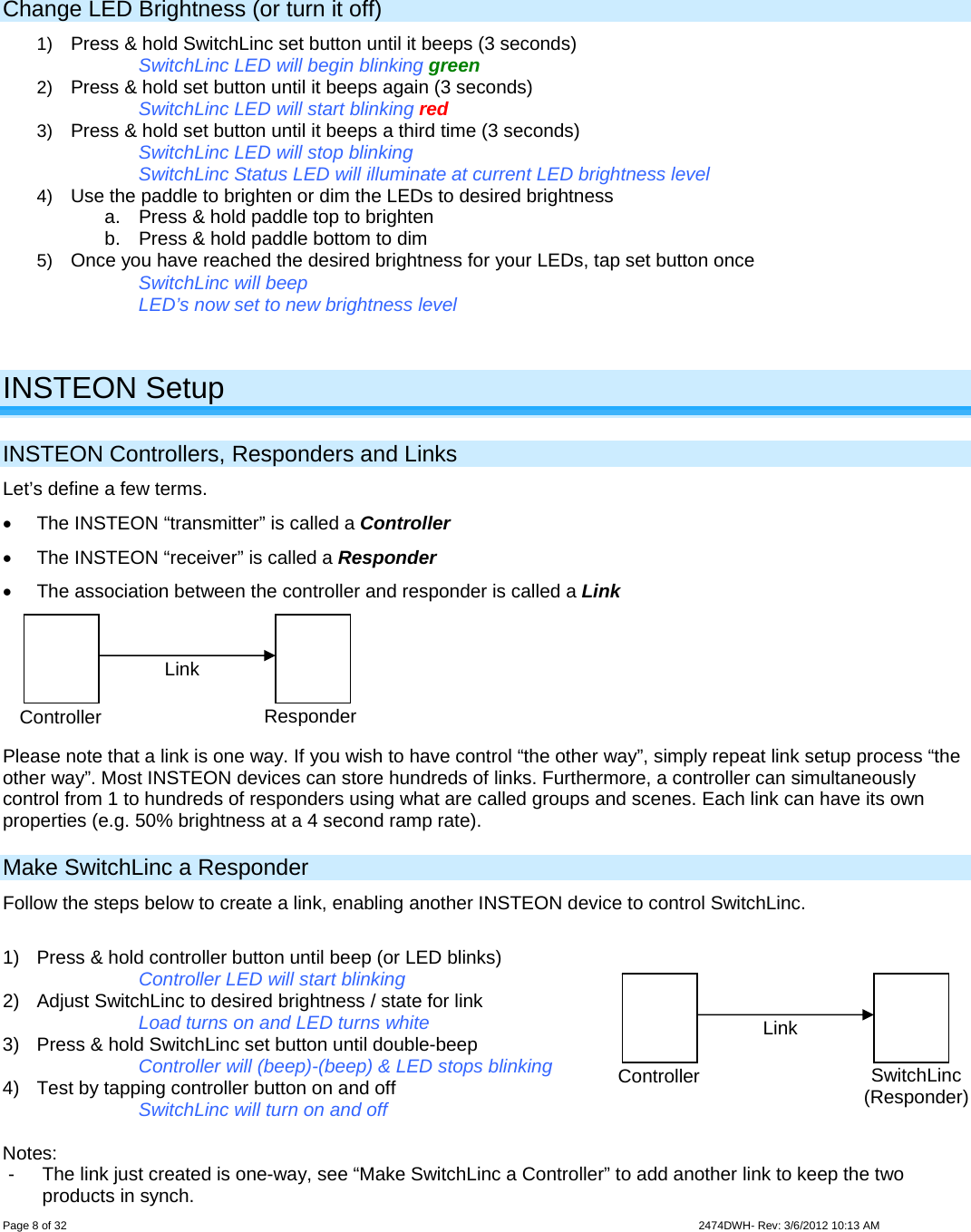  Page 8 of 32                    2474DWH- Rev: 3/6/2012 10:13 AM     Change LED Brightness (or turn it off) 1)  Press &amp; hold SwitchLinc set button until it beeps (3 seconds)  SwitchLinc LED will begin blinking green 2)  Press &amp; hold set button until it beeps again (3 seconds)  SwitchLinc LED will start blinking red 3)  Press &amp; hold set button until it beeps a third time (3 seconds)  SwitchLinc LED will stop blinking SwitchLinc Status LED will illuminate at current LED brightness level 4)  Use the paddle to brighten or dim the LEDs to desired brightness  a.  Press &amp; hold paddle top to brighten b.  Press &amp; hold paddle bottom to dim 5)  Once you have reached the desired brightness for your LEDs, tap set button once  SwitchLinc will beep LED’s now set to new brightness level    INSTEON Setup INSTEON Controllers, Responders and Links Let’s define a few terms.   The INSTEON “transmitter” is called a Controller   The INSTEON “receiver” is called a Responder   The association between the controller and responder is called a Link  Please note that a link is one way. If you wish to have control “the other way”, simply repeat link setup process “the other way”. Most INSTEON devices can store hundreds of links. Furthermore, a controller can simultaneously control from 1 to hundreds of responders using what are called groups and scenes. Each link can have its own properties (e.g. 50% brightness at a 4 second ramp rate). Make SwitchLinc a Responder Follow the steps below to create a link, enabling another INSTEON device to control SwitchLinc.  1)  Press &amp; hold controller button until beep (or LED blinks)       Controller LED will start blinking 2)  Adjust SwitchLinc to desired brightness / state for link Load turns on and LED turns white 3)  Press &amp; hold SwitchLinc set button until double-beep Controller will (beep)-(beep) &amp; LED stops blinking 4)  Test by tapping controller button on and off      SwitchLinc will turn on and off  Notes: -  The link just created is one-way, see “Make SwitchLinc a Controller” to add another link to keep the two products in synch. Controller  Responder Link Controller SwitchLinc (Responder) Link 