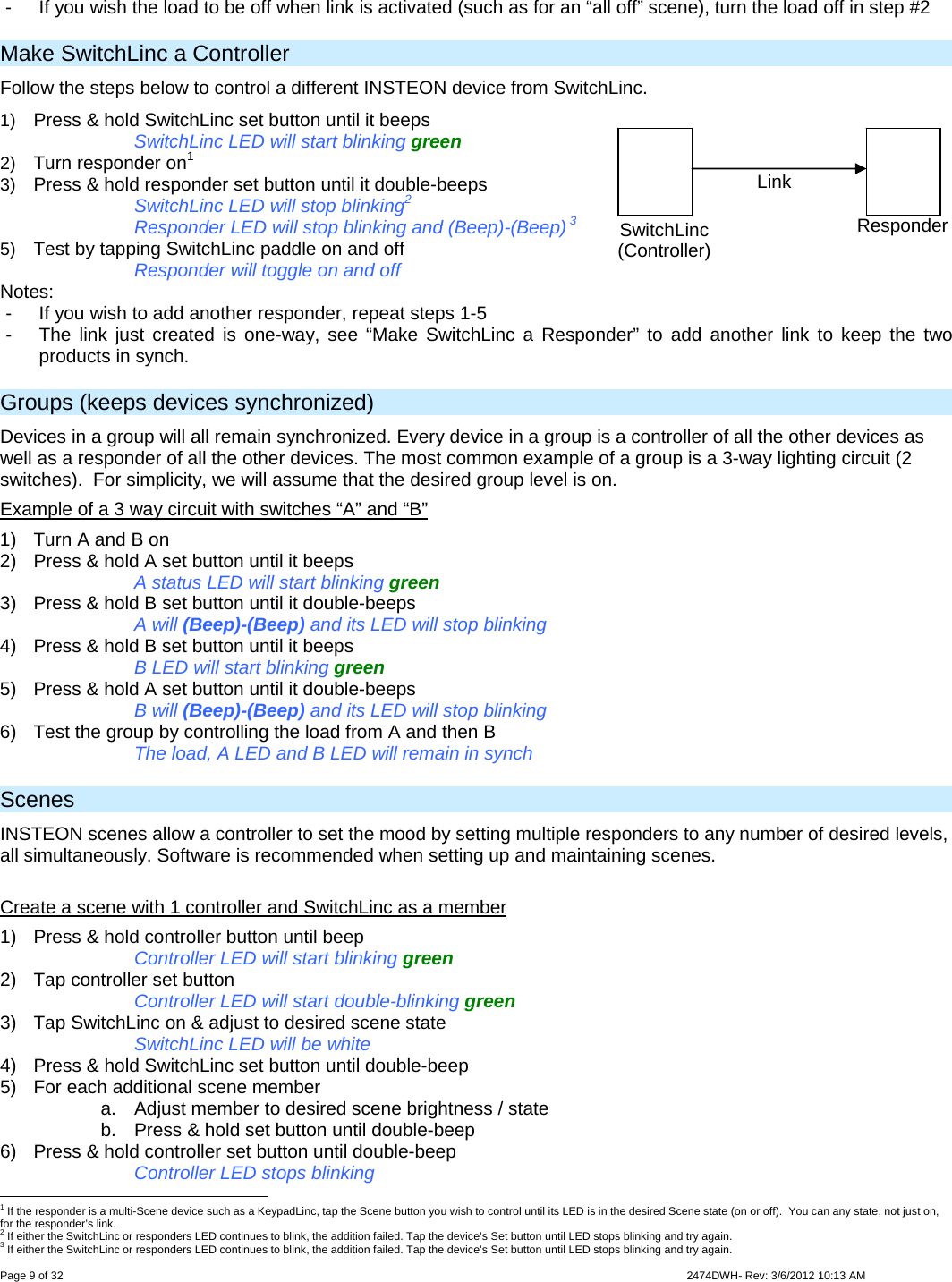  Page 9 of 32                    2474DWH- Rev: 3/6/2012 10:13 AM   -  If you wish the load to be off when link is activated (such as for an “all off” scene), turn the load off in step #2 Make SwitchLinc a Controller Follow the steps below to control a different INSTEON device from SwitchLinc. 1)  Press &amp; hold SwitchLinc set button until it beeps  SwitchLinc LED will start blinking green 2)  Turn responder on1 3)  Press &amp; hold responder set button until it double-beeps       SwitchLinc LED will stop blinking2       Responder LED will stop blinking and (Beep)-(Beep) 3  5)  Test by tapping SwitchLinc paddle on and off        Responder will toggle on and off Notes: -  If you wish to add another responder, repeat steps 1-5 -  The link just created is one-way, see “Make SwitchLinc a Responder” to add another link to keep the two products in synch. Groups (keeps devices synchronized) Devices in a group will all remain synchronized. Every device in a group is a controller of all the other devices as well as a responder of all the other devices. The most common example of a group is a 3-way lighting circuit (2 switches).  For simplicity, we will assume that the desired group level is on. Example of a 3 way circuit with switches “A” and “B” 1)  Turn A and B on 2)  Press &amp; hold A set button until it beeps       A status LED will start blinking green 3)  Press &amp; hold B set button until it double-beeps     A will (Beep)-(Beep) and its LED will stop blinking 4)  Press &amp; hold B set button until it beeps       B LED will start blinking green 5)  Press &amp; hold A set button until it double-beeps   B will (Beep)-(Beep) and its LED will stop blinking 6)  Test the group by controlling the load from A and then B     The load, A LED and B LED will remain in synch Scenes INSTEON scenes allow a controller to set the mood by setting multiple responders to any number of desired levels, all simultaneously. Software is recommended when setting up and maintaining scenes.  Create a scene with 1 controller and SwitchLinc as a member 1)  Press &amp; hold controller button until beep       Controller LED will start blinking green 2)  Tap controller set button     Controller LED will start double-blinking green 3)  Tap SwitchLinc on &amp; adjust to desired scene state SwitchLinc LED will be white 4)  Press &amp; hold SwitchLinc set button until double-beep 5)  For each additional scene member a.  Adjust member to desired scene brightness / state b.  Press &amp; hold set button until double-beep 6)  Press &amp; hold controller set button until double-beep     Controller LED stops blinking                                                      1 If the responder is a multi-Scene device such as a KeypadLinc, tap the Scene button you wish to control until its LED is in the desired Scene state (on or off).  You can any state, not just on, for the responder’s link. 2 If either the SwitchLinc or responders LED continues to blink, the addition failed. Tap the device’s Set button until LED stops blinking and try again. 3 If either the SwitchLinc or responders LED continues to blink, the addition failed. Tap the device’s Set button until LED stops blinking and try again. SwitchLinc (Controller) Responder Link 