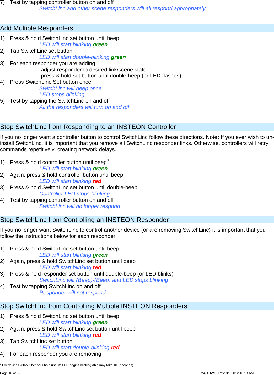  Page 10 of 32                    2474DWH- Rev: 3/6/2012 10:13 AM   7)  Test by tapping controller button on and off      SwitchLinc and other scene responders will all respond appropriately  Add Multiple Responders 1)  Press &amp; hold SwitchLinc set button until beep LED will start blinking green 2)  Tap SwitchLinc set button LED will start double-blinking green 3)  For each responder you are adding -  adjust responder to desired link/scene state  -  press &amp; hold set button until double-beep (or LED flashes) 4)  Press SwitchLinc Set button once SwitchLinc will beep once LED stops blinking  5)  Test by tapping the SwitchLinc on and off   All the responders will turn on and off   Stop SwitchLinc from Responding to an INSTEON Controller  If you no longer want a controller button to control SwitchLinc follow these directions. Note: If you ever wish to un-install SwitchLinc, it is important that you remove all SwitchLinc responder links. Otherwise, controllers will retry commands repetitively, creating network delays. 1)  Press &amp; hold controller button until beep3 LED will start blinking green 2)  Again, press &amp; hold controller button until beep LED will start blinking red 3)  Press &amp; hold SwitchLinc set button until double-beep Controller LED stops blinking 4)  Test by tapping controller button on and off  SwitchLinc will no longer respond Stop SwitchLinc from Controlling an INSTEON Responder If you no longer want SwitchLinc to control another device (or are removing SwitchLinc) it is important that you follow the instructions below for each responder.  1)  Press &amp; hold SwitchLinc set button until beep     LED will start blinking green 2)  Again, press &amp; hold SwitchLinc set button until beep     LED will start blinking red 3)  Press &amp; hold responder set button until double-beep (or LED blinks)     SwitchLinc will (Beep)-(Beep) and LED stops blinking 4)  Test by tapping SwitchLinc on and off      Responder will not respond Stop SwitchLinc from Controlling Multiple INSTEON Responders 1)  Press &amp; hold SwitchLinc set button until beep LED will start blinking green 2)  Again, press &amp; hold SwitchLinc set button until beep LED will start blinking red 3)  Tap SwitchLinc set button LED will start double-blinking red 4)  For each responder you are removing                                                      3 For devices without beepers hold until its LED begins blinking (this may take 10+ seconds) 