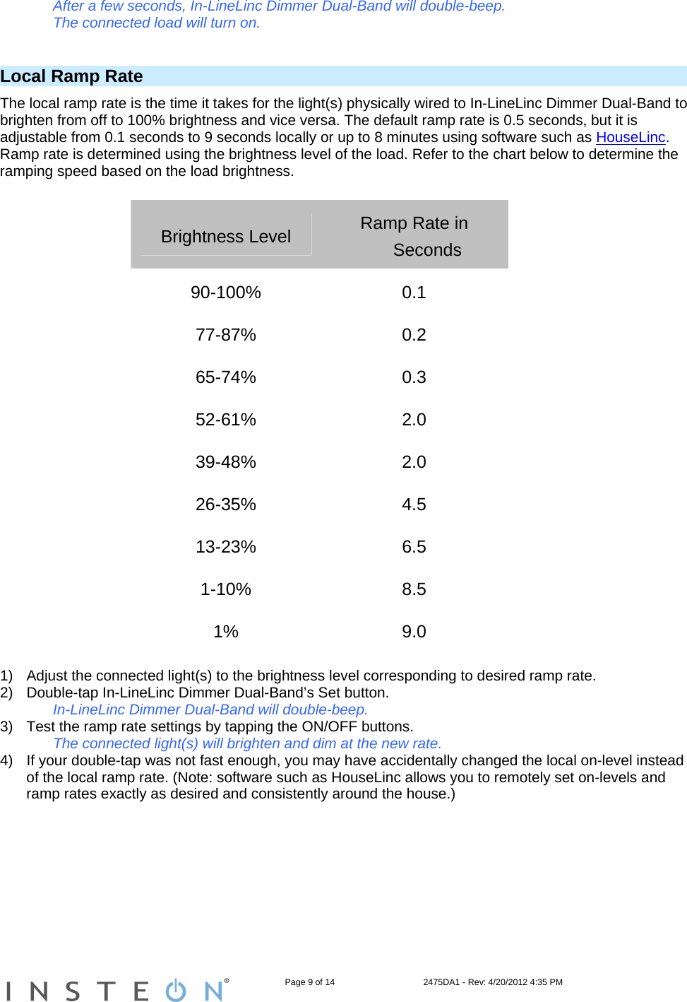                                                                   Page 9 of 14                                    2475DA1 - Rev: 4/20/2012 4:35 PM  After a few seconds, In-LineLinc Dimmer Dual-Band will double-beep. The connected load will turn on.  Local Ramp Rate The local ramp rate is the time it takes for the light(s) physically wired to In-LineLinc Dimmer Dual-Band to brighten from off to 100% brightness and vice versa. The default ramp rate is 0.5 seconds, but it is adjustable from 0.1 seconds to 9 seconds locally or up to 8 minutes using software such as HouseLinc. Ramp rate is determined using the brightness level of the load. Refer to the chart below to determine the ramping speed based on the load brightness.  Brightness Level  Ramp Rate in Seconds 90-100% 0.1 77-87% 0.2 65-74% 0.3 52-61% 2.0 39-48% 2.0 26-35% 4.5 13-23% 6.5 1-10% 8.5 1% 9.0  1)  Adjust the connected light(s) to the brightness level corresponding to desired ramp rate. 2)  Double-tap In-LineLinc Dimmer Dual-Band’s Set button.     In-LineLinc Dimmer Dual-Band will double-beep. 3)  Test the ramp rate settings by tapping the ON/OFF buttons.     The connected light(s) will brighten and dim at the new rate. 4)  If your double-tap was not fast enough, you may have accidentally changed the local on-level instead of the local ramp rate. (Note: software such as HouseLinc allows you to remotely set on-levels and ramp rates exactly as desired and consistently around the house.) 