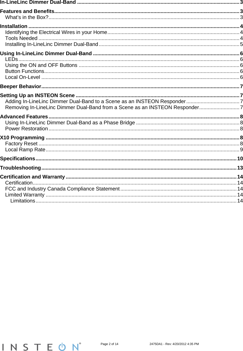                                                                   Page 2 of 14                                    2475DA1 - Rev: 4/20/2012 4:35 PM  In-LineLinc Dimmer Dual-Band .................................................................................................................3 Features and Benefits.................................................................................................................................3 What’s in the Box?.....................................................................................................................................3 Installation ...................................................................................................................................................4 Identifying the Electrical Wires in your Home............................................................................................4 Tools Needed ............................................................................................................................................4 Installing In-LineLinc Dimmer Dual-Band..................................................................................................5 Using In-LineLinc Dimmer Dual-Band ......................................................................................................6 LEDs..........................................................................................................................................................6 Using the ON and OFF Buttons ................................................................................................................6 Button Functions........................................................................................................................................6 Local On-Level ..........................................................................................................................................6 Beeper Behavior..........................................................................................................................................7 Setting Up an INSTEON Scene ..................................................................................................................7 Adding In-LineLinc Dimmer Dual-Band to a Scene as an INSTEON Responder.....................................7 Removing In-LineLinc Dimmer Dual-Band from a Scene as an INSTEON Responder............................7 Advanced Features.....................................................................................................................................8 Using In-LineLinc Dimmer Dual-Band as a Phase Bridge ........................................................................8 Power Restoration.....................................................................................................................................8 X10 Programming .......................................................................................................................................8 Factory Reset ............................................................................................................................................8 Local Ramp Rate.......................................................................................................................................9 Specifications............................................................................................................................................10 Troubleshooting........................................................................................................................................13 Certification and Warranty .......................................................................................................................14 Certification..............................................................................................................................................14 FCC and Industry Canada Compliance Statement.................................................................................14 Limited Warranty .....................................................................................................................................14 Limitations............................................................................................................................................14  