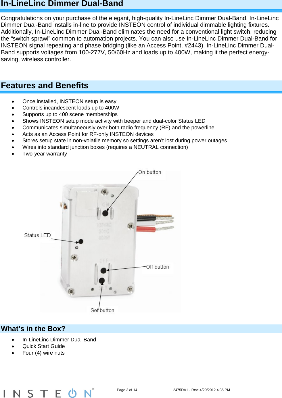                                                                   Page 3 of 14                                    2475DA1 - Rev: 4/20/2012 4:35 PM  In-LineLinc Dimmer Dual-Band Congratulations on your purchase of the elegant, high-quality In-LineLinc Dimmer Dual-Band. In-LineLinc Dimmer Dual-Band installs in-line to provide INSTEON control of individual dimmable lighting fixtures. Additionally, In-LineLinc Dimmer Dual-Band eliminates the need for a conventional light switch, reducing the “switch sprawl” common to automation projects. You can also use In-LineLinc Dimmer Dual-Band for INSTEON signal repeating and phase bridging (like an Access Point, #2443). In-LineLinc Dimmer Dual-Band supports voltages from 100-277V, 50/60Hz and loads up to 400W, making it the perfect energy-saving, wireless controller.   Features and Benefits   Once installed, INSTEON setup is easy   Controls incandescent loads up to 400W   Supports up to 400 scene memberships   Shows INSTEON setup mode activity with beeper and dual-color Status LED    Communicates simultaneously over both radio frequency (RF) and the powerline   Acts as an Access Point for RF-only INSTEON devices   Stores setup state in non-volatile memory so settings aren’t lost during power outages   Wires into standard junction boxes (requires a NEUTRAL connection)  Two-year warranty   What’s in the Box?   In-LineLinc Dimmer Dual-Band   Quick Start Guide    Four (4) wire nuts  
