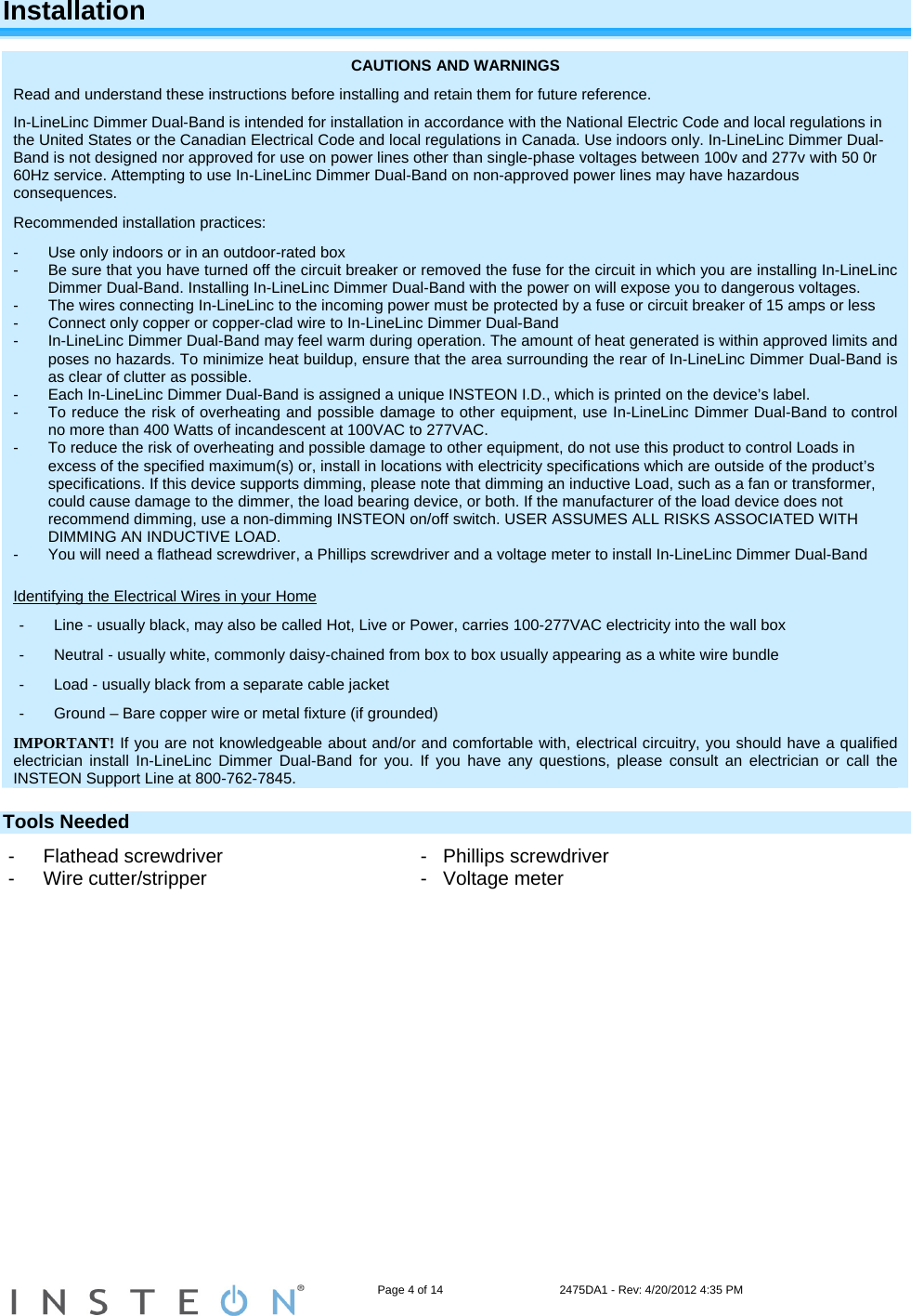                                                                   Page 4 of 14                                    2475DA1 - Rev: 4/20/2012 4:35 PM  Installation CAUTIONS AND WARNINGS Read and understand these instructions before installing and retain them for future reference. In-LineLinc Dimmer Dual-Band is intended for installation in accordance with the National Electric Code and local regulations in the United States or the Canadian Electrical Code and local regulations in Canada. Use indoors only. In-LineLinc Dimmer Dual-Band is not designed nor approved for use on power lines other than single-phase voltages between 100v and 277v with 50 0r 60Hz service. Attempting to use In-LineLinc Dimmer Dual-Band on non-approved power lines may have hazardous consequences. Recommended installation practices: -  Use only indoors or in an outdoor-rated box  -  Be sure that you have turned off the circuit breaker or removed the fuse for the circuit in which you are installing In-LineLinc Dimmer Dual-Band. Installing In-LineLinc Dimmer Dual-Band with the power on will expose you to dangerous voltages. -  The wires connecting In-LineLinc to the incoming power must be protected by a fuse or circuit breaker of 15 amps or less -  Connect only copper or copper-clad wire to In-LineLinc Dimmer Dual-Band -  In-LineLinc Dimmer Dual-Band may feel warm during operation. The amount of heat generated is within approved limits and poses no hazards. To minimize heat buildup, ensure that the area surrounding the rear of In-LineLinc Dimmer Dual-Band is as clear of clutter as possible. -  Each In-LineLinc Dimmer Dual-Band is assigned a unique INSTEON I.D., which is printed on the device’s label.  -  To reduce the risk of overheating and possible damage to other equipment, use In-LineLinc Dimmer Dual-Band to control no more than 400 Watts of incandescent at 100VAC to 277VAC.  -  To reduce the risk of overheating and possible damage to other equipment, do not use this product to control Loads in excess of the specified maximum(s) or, install in locations with electricity specifications which are outside of the product’s specifications. If this device supports dimming, please note that dimming an inductive Load, such as a fan or transformer, could cause damage to the dimmer, the load bearing device, or both. If the manufacturer of the load device does not recommend dimming, use a non-dimming INSTEON on/off switch. USER ASSUMES ALL RISKS ASSOCIATED WITH DIMMING AN INDUCTIVE LOAD. -  You will need a flathead screwdriver, a Phillips screwdriver and a voltage meter to install In-LineLinc Dimmer Dual-Band  Identifying the Electrical Wires in your Home -  Line - usually black, may also be called Hot, Live or Power, carries 100-277VAC electricity into the wall box -  Neutral - usually white, commonly daisy-chained from box to box usually appearing as a white wire bundle -  Load - usually black from a separate cable jacket  -  Ground – Bare copper wire or metal fixture (if grounded) IMPORTANT! If you are not knowledgeable about and/or and comfortable with, electrical circuitry, you should have a qualified electrician install In-LineLinc Dimmer Dual-Band for you. If you have any questions, please consult an electrician or call the INSTEON Support Line at 800-762-7845. Tools Needed -  Flathead screwdriver      -   Phillips screwdriver -  Wire cutter/stripper       -   Voltage meter   