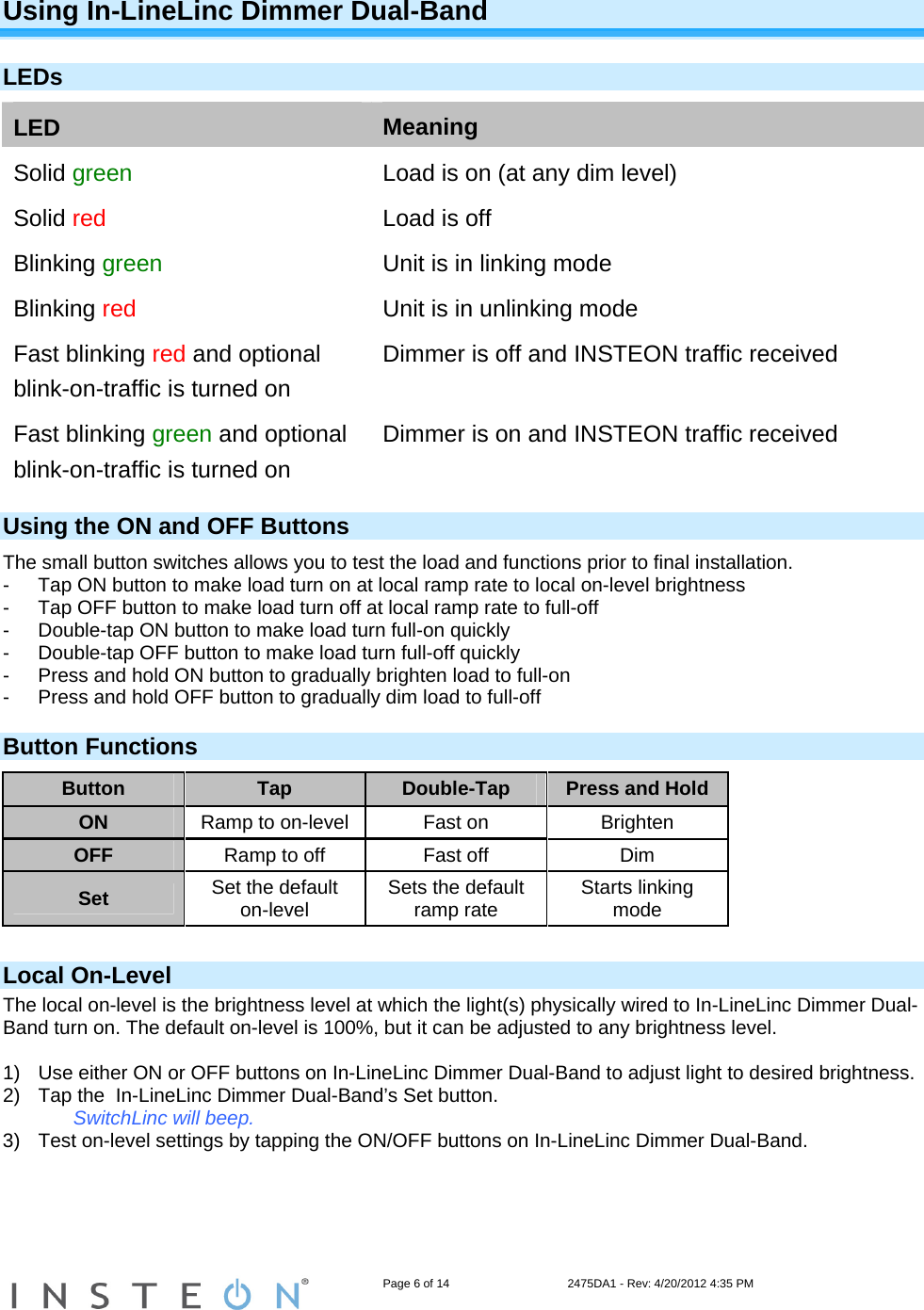                                                                   Page 6 of 14                                    2475DA1 - Rev: 4/20/2012 4:35 PM  Using In-LineLinc Dimmer Dual-Band  LEDs LED  Meaning Solid green  Load is on (at any dim level) Solid red  Load is off Blinking green  Unit is in linking mode Blinking red  Unit is in unlinking mode Fast blinking red and optional blink-on-traffic is turned on Dimmer is off and INSTEON traffic received Fast blinking green and optional blink-on-traffic is turned on Dimmer is on and INSTEON traffic received Using the ON and OFF Buttons The small button switches allows you to test the load and functions prior to final installation. -  Tap ON button to make load turn on at local ramp rate to local on-level brightness  -  Tap OFF button to make load turn off at local ramp rate to full-off  -  Double-tap ON button to make load turn full-on quickly  -  Double-tap OFF button to make load turn full-off quickly  -  Press and hold ON button to gradually brighten load to full-on  -  Press and hold OFF button to gradually dim load to full-off  Button Functions Button  Tap  Double-Tap  Press and Hold ON  Ramp to on-level  Fast on  Brighten OFF  Ramp to off  Fast off  Dim Set  Set the default on-level  Sets the default ramp rate  Starts linking mode  Local On-Level The local on-level is the brightness level at which the light(s) physically wired to In-LineLinc Dimmer Dual-Band turn on. The default on-level is 100%, but it can be adjusted to any brightness level.   1)  Use either ON or OFF buttons on In-LineLinc Dimmer Dual-Band to adjust light to desired brightness.  2)  Tap the  In-LineLinc Dimmer Dual-Band’s Set button. SwitchLinc will beep. 3)  Test on-level settings by tapping the ON/OFF buttons on In-LineLinc Dimmer Dual-Band.     