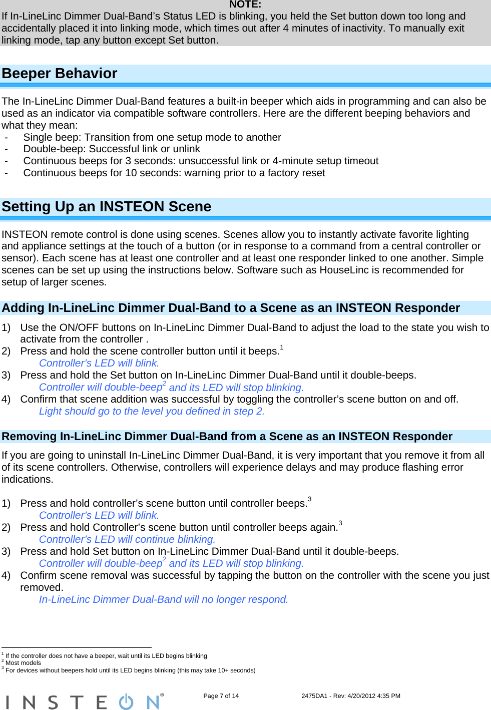                                                                   Page 7 of 14                                    2475DA1 - Rev: 4/20/2012 4:35 PM  NOTE: If In-LineLinc Dimmer Dual-Band’s Status LED is blinking, you held the Set button down too long and accidentally placed it into linking mode, which times out after 4 minutes of inactivity. To manually exit linking mode, tap any button except Set button. Beeper Behavior The In-LineLinc Dimmer Dual-Band features a built-in beeper which aids in programming and can also be used as an indicator via compatible software controllers. Here are the different beeping behaviors and what they mean: -  Single beep: Transition from one setup mode to another - Double-beep: Successful link or unlink -  Continuous beeps for 3 seconds: unsuccessful link or 4-minute setup timeout -  Continuous beeps for 10 seconds: warning prior to a factory reset Setting Up an INSTEON Scene INSTEON remote control is done using scenes. Scenes allow you to instantly activate favorite lighting and appliance settings at the touch of a button (or in response to a command from a central controller or sensor). Each scene has at least one controller and at least one responder linked to one another. Simple scenes can be set up using the instructions below. Software such as HouseLinc is recommended for setup of larger scenes. Adding In-LineLinc Dimmer Dual-Band to a Scene as an INSTEON Responder 1)  Use the ON/OFF buttons on In-LineLinc Dimmer Dual-Band to adjust the load to the state you wish to activate from the controller .  2)  Press and hold the scene controller button until it beeps.1    Controller’s LED will blink. 3)  Press and hold the Set button on In-LineLinc Dimmer Dual-Band until it double-beeps. Controller will double-beep2 and its LED will stop blinking. 4)  Confirm that scene addition was successful by toggling the controller’s scene button on and off. Light should go to the level you defined in step 2. Removing In-LineLinc Dimmer Dual-Band from a Scene as an INSTEON Responder If you are going to uninstall In-LineLinc Dimmer Dual-Band, it is very important that you remove it from all of its scene controllers. Otherwise, controllers will experience delays and may produce flashing error indications.  1)  Press and hold controller’s scene button until controller beeps.3 Controller’s LED will blink. 2)  Press and hold Controller’s scene button until controller beeps again.3 Controller’s LED will continue blinking. 3)  Press and hold Set button on In-LineLinc Dimmer Dual-Band until it double-beeps. Controller will double-beep2 and its LED will stop blinking. 4)  Confirm scene removal was successful by tapping the button on the controller with the scene you just removed. In-LineLinc Dimmer Dual-Band will no longer respond.                                                        1 If the controller does not have a beeper, wait until its LED begins blinking 2 Most models 3 For devices without beepers hold until its LED begins blinking (this may take 10+ seconds) 
