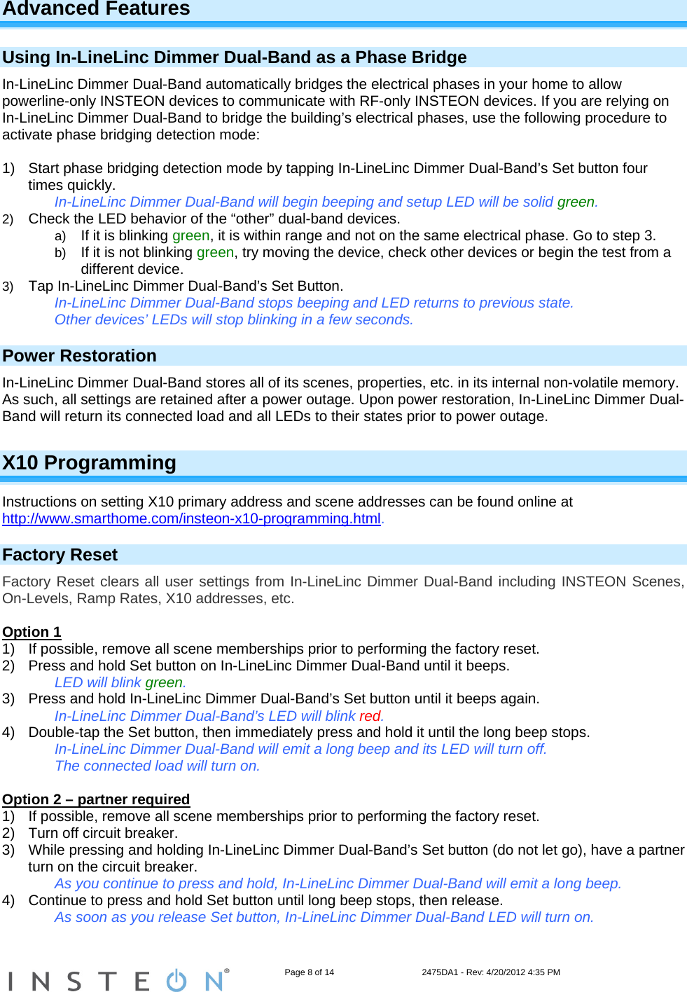                                                                   Page 8 of 14                                    2475DA1 - Rev: 4/20/2012 4:35 PM  Advanced Features  Using In-LineLinc Dimmer Dual-Band as a Phase Bridge In-LineLinc Dimmer Dual-Band automatically bridges the electrical phases in your home to allow powerline-only INSTEON devices to communicate with RF-only INSTEON devices. If you are relying on In-LineLinc Dimmer Dual-Band to bridge the building’s electrical phases, use the following procedure to activate phase bridging detection mode:  1)  Start phase bridging detection mode by tapping In-LineLinc Dimmer Dual-Band’s Set button four times quickly. In-LineLinc Dimmer Dual-Band will begin beeping and setup LED will be solid green. 2)  Check the LED behavior of the “other” dual-band devices. a)  If it is blinking green, it is within range and not on the same electrical phase. Go to step 3. b)  If it is not blinking green, try moving the device, check other devices or begin the test from a different device. 3)  Tap In-LineLinc Dimmer Dual-Band’s Set Button. In-LineLinc Dimmer Dual-Band stops beeping and LED returns to previous state. Other devices’ LEDs will stop blinking in a few seconds. Power Restoration In-LineLinc Dimmer Dual-Band stores all of its scenes, properties, etc. in its internal non-volatile memory. As such, all settings are retained after a power outage. Upon power restoration, In-LineLinc Dimmer Dual-Band will return its connected load and all LEDs to their states prior to power outage. X10 Programming Instructions on setting X10 primary address and scene addresses can be found online at http://www.smarthome.com/insteon-x10-programming.html. Factory Reset Factory Reset clears all user settings from In-LineLinc Dimmer Dual-Band including INSTEON Scenes, On-Levels, Ramp Rates, X10 addresses, etc.   Option 1 1)  If possible, remove all scene memberships prior to performing the factory reset.  2)  Press and hold Set button on In-LineLinc Dimmer Dual-Band until it beeps.      LED will blink green. 3)  Press and hold In-LineLinc Dimmer Dual-Band’s Set button until it beeps again.   In-LineLinc Dimmer Dual-Band’s LED will blink red. 4)  Double-tap the Set button, then immediately press and hold it until the long beep stops.      In-LineLinc Dimmer Dual-Band will emit a long beep and its LED will turn off.     The connected load will turn on.  Option 2 – partner required 1)  If possible, remove all scene memberships prior to performing the factory reset.  2)  Turn off circuit breaker. 3)  While pressing and holding In-LineLinc Dimmer Dual-Band’s Set button (do not let go), have a partner turn on the circuit breaker.     As you continue to press and hold, In-LineLinc Dimmer Dual-Band will emit a long beep. 4)  Continue to press and hold Set button until long beep stops, then release.       As soon as you release Set button, In-LineLinc Dimmer Dual-Band LED will turn on. 