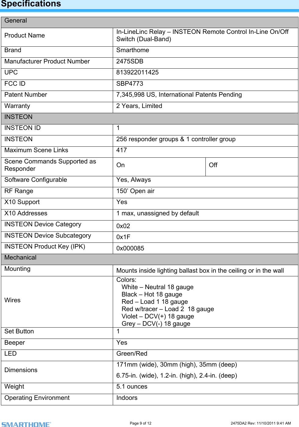                                                                                                                     Page 9 of 12                                                                           2475DA2 Rev: 11/10/2011 9:41 AM  Specifications General Product Name  -LineLinc Relay – INSTEON Remote Control In-Line On/Off al-Band) InSwitch (DuBrand  rthome SmaManufacturer Product Number 2475SDB  UPC 813922011425 FCC ID  773 SBP4Patent Number  7,345,998 US, International Patents Pending Warranty  2 Years, Limited INSTEON INSTEON ID  1 INSTEON  256 responder groups &amp; 1 controller group Maximum Scene Links   417Scene Commands Supported  On Off as ResponderSoftware Configurable  Yes, Always RF Range  150’ Open air X10 Support  Yes X10 Addresses  1 max, unassigned by default INSTEON Device Category  0x02 INSTEON Device Subcategory  0x1F INSTEON Product Key (IPK)  0x000085 Mechanical Mounting  Mounts inside lighting ballast box in the ceiling or in the wall Wires Colors:   White – Neutral 18 gauge  gauge  Violet – DCV(+) 18 gauge    Grey – DCV(-) 18 gauge      Black – Hot 18 gauge    Red – Load 1 18 gauge    Red w/tracer – Load 2  18  Set Button  1 Beeper Yes LED Green/Red Dimensions  171mm (wide), 30mm (high), 35mm (deep) 6.75-in. (wide), 1.2-in. (high), 2.4-in. (deep) Weight 5.1 ounces Operating Environment  Indoors 
