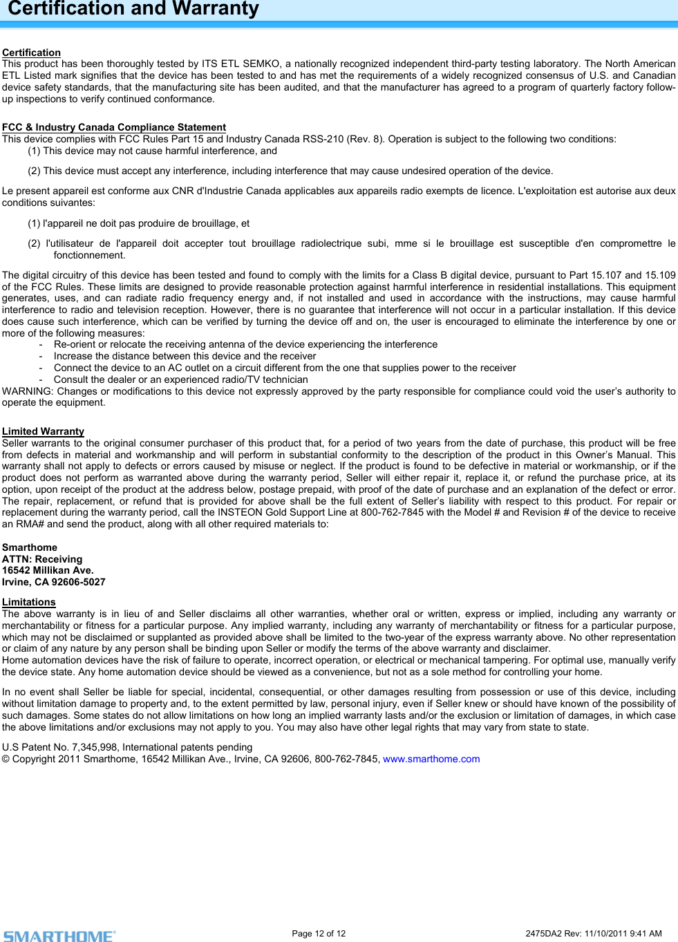                                                                                                                     Page 12 of 12                                                                           2475DA2 Rev: 11/10/2011 9:41 AM   Certification and Warranty Certification This product has been thoroughly tested by ITS ETL SEMKO, a nationally recognized independent third-party testing laboratory. The North American ETL Listed mark signifies that the device has been tested to and has met the requirements of a widely recognized consensus of U.S. and Canadian ogram of quarterly factory follow-device safety standards, that the manufacturing site has been audited, and that the manufacturer has agreed to a prup inspections to verify continued conformance.  FCC &amp; Industry Canada Compliance Statement This device complies with FCC Rules Part 15 and Industry Canada RSS-210 (Rev. 8). Operation is subject to the following tw(1) This do conditions: evice may not cause harmful interference, and  rence, including interference that may cause undesired operation of the device. L ation est autorise aux deux ble d&apos;en compromettre le for a Class B digital device, pursuant to Part 15.107 and 15.109 l interference in residential installations. This equipment ctions, may cause harmful r installation. If this device nterference, which can be verified by turning the device off and on, the user is encouraged to eliminate the interference by one or ollowing measures: void the user’s authority to  Warranty(2) This device must accept any interfee present appareil est conforme aux CNR d&apos;Industrie Canada applicables aux appareils radio exempts de licence. L&apos;exploitconditions suivantes:  (1) l&apos;appareil ne doit pas produire de brouillage, et  (2) l&apos;utilisateur de l&apos;appareil doit accepter tout brouillage radiolectrique subi, mme si le brouillage est susceptifonctionnement. The digital circuitry of this device has been tested and found to comply with the limits of the FCC Rules. These limits are designed to provide reasonable protection against harmfuge ergy and, if not installed and used in accordance with the instruinterference to radio and television reception. However, there is no guarantee that interference will not occur in a particuladoes cause such inerates, uses, and can radiate radio frequency enmore of the f-  Re-orient or relocate the receiving antenna of the device experiencing the interference -  Increase the distance between this device and the receiver -  Connect the device to an AC outlet on a circuit different from the one that supplies power to the receiver -  Consult the dealer or an experienced radio/TV technician WARNING: Changes or modifications to this device not expressly approved by the party responsible for compliance could operate the equipment.  Limited  ts to the original consumer purchaser of this product that, for a period of two years from the date of purchase, this product will be free  material and workmanship and will perform in substantial conformity to the description of the product in this Owner’s Manual. This t apply to defects or errors caused by misuse or neglect. If the product is found to be defective in material or workmanship, or if the  does not perform as warranted above during the warranty period, Seller will either repair it, replace it, or refund the purchase price, at its ation of the defect or error. his product. For repair or n # of the device to receive Seller warranfrom defects inwarranty shall noproductoption, upon receipt of the product at the address below, postage prepaid, with proof of the date of purchase and an explanThe repair, replacement, or refund that is provided for above shall be the full extent of Seller’s liability with respect to treplacement during the warranty period, call the INSTEON Gold Support Line at 800-762-7845 with the Model # and Revisioan RMA# and send the product, along with all other required materials to:   Smarthome ATTN: Receiving 16542 Millikan Ave. Irvine, CA 92606-5027 Limitations The above warranty is in lieu of and Seller disclaims all other warranties, whether oral or written, express or implied, including any warranty or merchantability or fitness for a particular purpose. Any implied warranty, including any warranty of merchantability or fitness for a particular purpose, which may not be disclaimed or supplanted as provided above shall be limited to the two-year of the express warranty above. No other representation or claim of any nature by any person shall be binding upon Seller or modify the terms of the above warranty and disclaimer.  Home automation devices have the risk of failure to operate, incorrect operation, or electrical or mechanical tampering. For optimal use, manually verify the device state. Any home automation device should be viewed as a convenience, but not as a sole method for controlling your home.  In no event shall Seller be liable for special, incidental, consequential, or other damages resulting from possession or use of this device, including without limitation damage to property and, to the extent permitted by law, personal injury, even if Seller knew or should have known of the possibility of such damages. Some states do not allow limitations on how long an implied warranty lasts and/or the exclusion or limitation of damages, in which case the above limitations and/or exclusions may not apply to you. You may also have other legal rights that may vary from state to state.  U.S Patent No. 7,345,998, International patents pending © Copyright 2011 Smarthome, 16542 Millikan Ave., Irvine, CA 92606, 800-762-7845, www.smarthome.com   