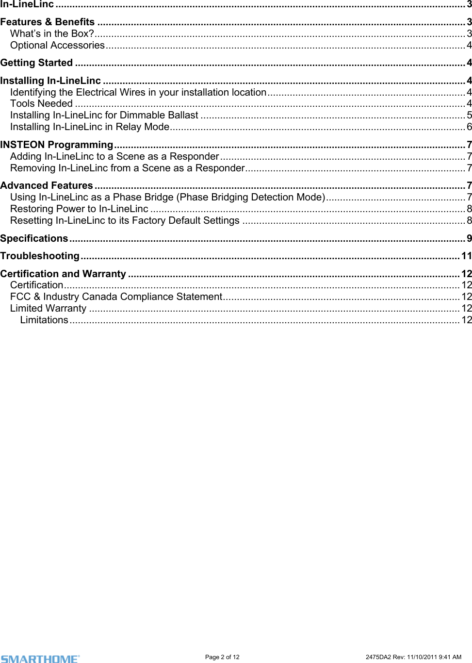                                                                                                                    Page 2 of 12                                                                           2475DA2 Rev: 11/10/2011 9:41 AM   In-LineLinc ................................................................................................................................................... 3 . ........................... 3 .. ........................... 3 ...................... 4 4 . ........................... 4 .. ................... 4 .. ........................... 4 .. ........................... 5 .. ........................... 6 . ........................... 7 .. ................... ..... 7 .. ................... ..... 7 . ........................... 7 ... .................... ...... 7 ... ........................... 8 ... ................... 8 ... ................... ..... 9 T.. ......................... 11 Certification and Warranty ....................................................................................................................... 12 Certification.............................................................................................................................................. 12 FCC &amp; Industry Canada Compliance Statement.....................................................................................12 Limited Warranty ..................................................................................................................................... 12 Limitations............................................................................................................................................ 12   Features &amp; Benefits ..................................................................................................... ...What’s in the Box?...................................................................................................... ..Optional Accessories...........................................................................................................Getting Started ............................................................................................................................................Installing In-LineLinc ................................................................................................... ...........Identifying the Electrical Wires in your installation location........................................ ..Tools Needed ............................................................................................................. ..Installing In-LineLinc for Dimmable Ballast ................................................................ ..Installing In-LineLinc in Relay Mode........................................................................... ..INSTEON Programming............................................................................................... ......Adding In-LineLinc to a Scene as a Responder......................................................... .. ...Removing In-LineLinc from a Scene as a Responder................................................ ...Advanced Features ...................................................................................................... ...Using In-LineLinc as a Phase Bridge (Phase Bridging Detection Mode).................. ..........Restoring Power to In-LineLinc ................................................................................. ..Resetting In-LineLinc to its Factory Default Settings ................................................ .....Specifications.............................................................................................................. ..roubleshooting.......................................................................................................... ...