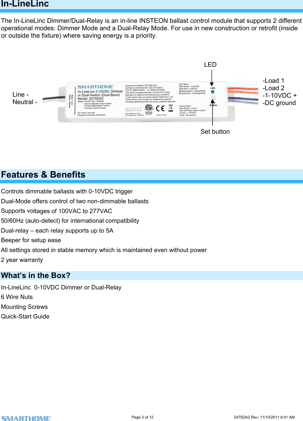                                                                                                                     Page 3 of 12                                                                           2475DA2 Rev: 11/10/2011 9:41 AM  In-LineLinc   The In-LineLinc Dimmer/Dual-Relay is an in-line INSTEON ballast control module that supports 2 different operational modes: Dimmer Mode and a Dual-Relay Mode. For use in new construction or retrofit (inside or outside the fixture) where saving energy is a priority.                  Features &amp; Benefits Controls dimmable ballasts with 0-10VDC trigger ltages of 100VAC to 277VAC t) for international compatibility  to 5A for setup ease tored in stable memory which is maintained even without power y Dual-Mode offers control of two non-dimmable ballasts Supports vo50/60Hz (auto-detecDual-relay – each relay supports upBeeper All settings s2 year warrantWhat’s in the Box? In-LineLinc  0-10VDC Dimmer or Dual-Relay 6 Wire Nuts Mounting Screws Quick-Start Guide           Line -  Neutral -  Set button  LED -Load 1 -Load 2 -1-10VDC + -DC ground 