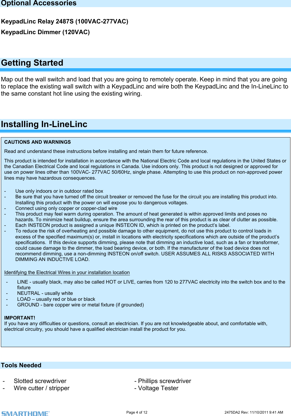                                                                                                                     Page 4 of 12                                                                           2475DA2 Rev: 11/10/2011 9:41 AM  Optional Accessories  (100VAC-277VAC) KeypadLinc Dimmer (120VAC)  KeypadLinc Relay 2487S Getting Started Map out the wall switch and load that you are going to remotely operate. Keep in mind that you are going to replace the existing wall switch with a KeypadLinc and wire both the KeypadLinc and the In-LineLinc to  using the existing wiring.   the same constant hot lineInstalling In-LineLinc  CAUTIONS AND WARNINGS Read and understand these instructions before installing and retain them for future reference. This product is intended for installation in accordance with the National Electric Code and local regulations in the United States or the Canadian Electrical Code and local regulations in Canada. Use indoors only. This product is not designed or approved for use on power lines other than 100VAC- 277VAC 50/60Hz, single phase. Attempting to use this product on non-approved power lines may have hazardous consequences.  -  Use only indoors or in outdoor rated box -  Be sure that you have turned off the circuit breaker or removed the fuse for the circuit you are installing this product into. Installing this product with the power on will expose you to dangerous voltages. -  Connect using only copper or copper-clad wire -  This product may feel warm during operation. The amount of heat generated is within approved limits and poses no hazards. To minimize heat buildup, ensure the area surrounding the rear of this product is as clear of clutter as possible. -  Each INSTEON product is assigned a unique INSTEON ID, which is printed on the product’s label. -  To reduce the risk of overheating and possible damage to other equipment, do not use this product to control loads in excess of the specified maximum(s) or, install in locations with electricity specifications which are outside of the product’s specifications.  If this device supports dimming, please note that dimming an inductive load, such as a fan or transformer, could cause damage to the dimmer, the load bearing device, or both. If the manufacturer of the load device does not recommend dimming, use a non-dimming INSTEON on/off switch. USER ASSUMES ALL RISKS ASSOCIATED WITH DIMMING AN INDUCTIVE LOAD. Identifying the Electrical Wires in your installation location -  LINE - usually black, may also be called HOT or LIVE, carries from 120 to 277VAC electricity into the switch box and to the fixture -  NEUTRAL - usually white -  LOAD – usually red or blue or black -  GROUND - bare copper wire or metal fixture (if grounded)  IMPORTANT! If you have any difficulties or questions, consult an electrician. If you are not knowledgeable about, and comfortable with, electrical circuitry, you should have a qualified electrician install the product for you.   Tools Needed - Slotted screwdriver     - Phillips screwdriver -  Wire cutter / stripper       - Voltage Tester 
