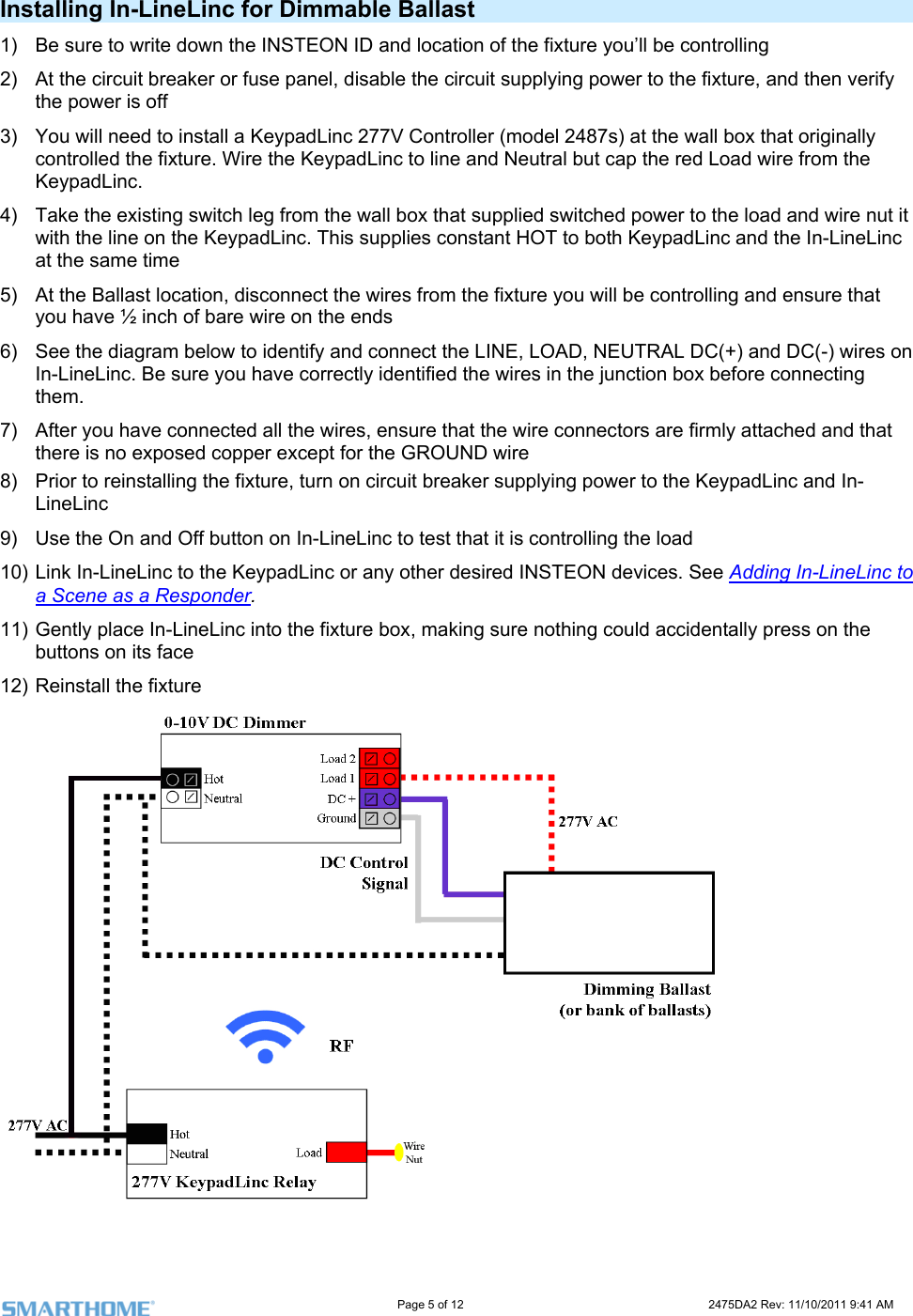                                                                                                                     Page 5 of 12                                                                           2475DA2 Rev: 11/10/2011 9:41 AM  Installing In-LineLinc for Dimmable Ballast 1)  Be sure to write down the INSTEON ID and location of the fixture you’ll be controlling  ture, and then verify need to install a KeypadLinc 277V Controller (model 2487s) at the wall box that originally  wire from the e load and wire nut it c and the In-LineLinc ling and ensure that  have ½ inch of bare wire on the ends d DC(-) wires on before connecting .  nnectors are firmly attached and that he fixture, turn on circuit breaker supplying power to the KeypadLinc and In-eLinc to test that it is controlling the load 10) Link In-LineLinc to the KeypadLinc or any other desired INSTEON devices. See Adding In-LineLinc to 2)  At the circuit breaker or fuse panel, disable the circuit supplying power to the fixthe power is off 3)  You will controlled the fixture. Wire the KeypadLinc to line and Neutral but cap the red LoadKeypadLinc. 4)  Take the existing switch leg from the wall box that supplied switched power to thwith the line on the KeypadLinc. This supplies constant HOT to both KeypadLinat the same time 5)  At the Ballast location, disconnect the wires from the fixture you will be controlyou6)  See the diagram below to identify and connect the LINE, LOAD, NEUTRAL DC(+) anIn-LineLinc. Be sure you have correctly identified the wires in the junction box them7)  After you have connected all the wires, ensure that the wire cothere is no exposed copper except for the GROUND wire 8)  Prior to reinstalling tLineLinc 9)  Use the On and Off button on In-Lina Scene as a Responder.  11) Gently place In-LineLinc into the fixture box, making sure nothing could accidentally press on the buttons on its face 12) Reinstall the fixture   