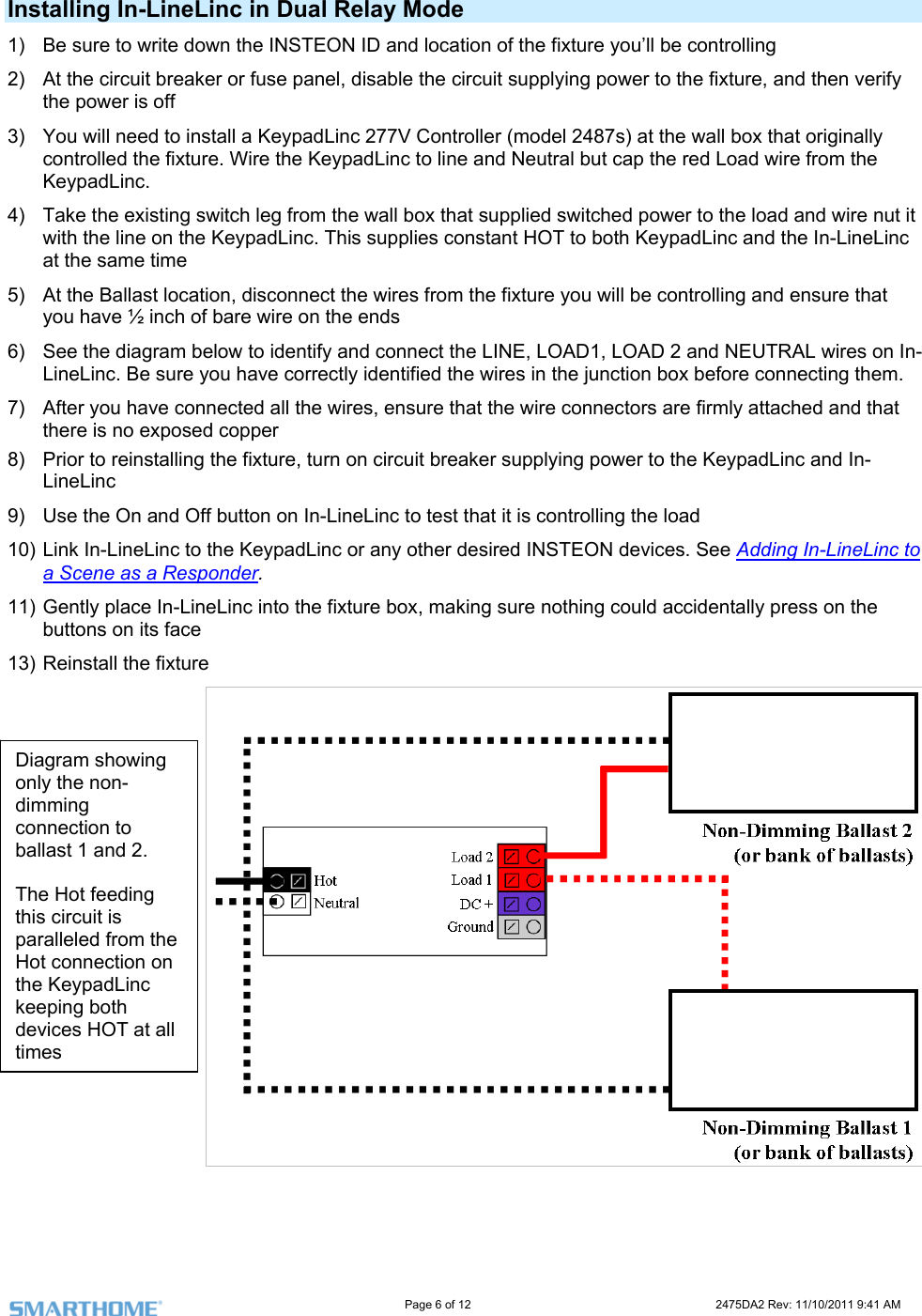                                                                                                                     Page 6 of 12                                                                           2475DA2 Rev: 11/10/2011 9:41 AM  Installing In-LineLinc in Dual Relay Mode 1)  Be sure to write down the INSTEON ID and location of the fixture you’ll be controlling  ture, and then verify need to install a KeypadLinc 277V Controller (model 2487s) at the wall box that originally  wire from the e load and wire nut it c and the In-LineLinc sure that RAL wires on In-ore connecting them.  nnectors are firmly attached and that he fixture, turn on circuit breaker supplying power to the KeypadLinc and In-nd Off button on In-LineLinc to test that it is controlling the load 10) Link In-LineLinc to the KeypadLinc or any other desired INSTEON devices. See Adding In-LineLinc to 2)  At the circuit breaker or fuse panel, disable the circuit supplying power to the fixthe power is off 3)  You will controlled the fixture. Wire the KeypadLinc to line and Neutral but cap the red LoadKeypadLinc. 4)  Take the existing switch leg from the wall box that supplied switched power to thwith the line on the KeypadLinc. This supplies constant HOT to both KeypadLinat the same time 5)  At the Ballast location, disconnect the wires from the fixture you will be controlling and enyou have ½ inch of bare wire on the ends 6)  See the diagram below to identify and connect the LINE, LOAD1, LOAD 2 and NEUTLineLinc. Be sure you have correctly identified the wires in the junction box bef7)  After you have connected all the wires, ensure that the wire cothere is no exposed copper 8)  Prior to reinstalling tLineLinc 9)  Use the On aa Scene as a Responder.  11) Gently place In-LineLinc into the fixture box, making sure nothing could accidentally press on the buttons on its face 13) Reinstall the fixture    Diagram showing only the non-dimming connection to ballast 1 and 2.  The Hot feeding this circuit is paralleled from the Hot connection on the KeypadLinc keeping both devices HOT at all times 