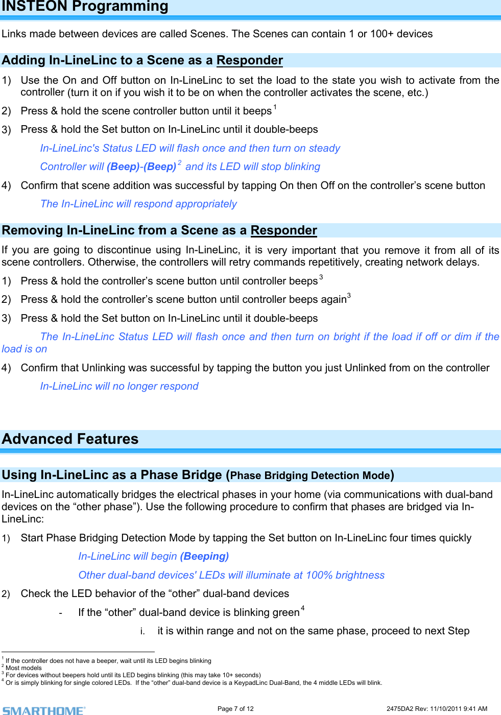                                                                                                                     Page 7 of 12                                                                           2475DA2 Rev: 11/10/2011 9:41 AM  INSTEON Programming Links made between devices are called Scenes. The Scenes can contain 1 or 100+ devices Adding In-LineLinc to a Scene as a Responder 1)  Use the On and Off button on In-LineLinc to set the load to the state you wish to activate from the  controller activates the scene, etc.)  2) 3)  ouble-beeps Controller will (Beep)-(Beep)  and its LED will stop blinking ing On then Off on the controller’s scene button  controller (turn it on if you wish it to be on when thePress &amp; hold the scene controller button until it beeps1 Press &amp; hold the Set button on In-LineLinc until it dIn-LineLinc&apos;s Status LED will flash once and then turn on steady 24)  Confirm that scene addition was successful by tappThe In-LineLinc will respond appropriately Removing In-LineLinc from a Scene as a Responder  very important that you remove it from all of its scene  elays.    ss &amp; hold the controller’s scene button until controller beeps  3)  eLinc until it double-beeps The In-LineLinc Status LED will flash once and then turn on bright if the load if off or dim if the 4)  Confirm that Unlinking was successful by tapping the button you just Unlinked from on the controller If you are going to discontinue using In-LineLinc, it iscontrollers. Otherwise, the controllers will retry commands repetitively, creating network d1)  Pre 32)  Press &amp; hold the controller’s scene button until controller beeps again3 Press &amp; hold the Set button on In-Linload is on  In-LineLinc will no longer respond  Advanced Features  Us g In tion Mode) s in your home (via communications with dual-band device ridged via In-LineLinc: Mode by tapping the Set button on In-LineLinc four times quickly  Other dual-band devices&apos; LEDs will illuminate at 100% brightness 2)  Check the LED behavior of the “other” dual-band devices -  If the “other” dual-band device is blinking green4 i.   it is within range and not on the same phase, proceed to next Step                                                      in -LineLinc as a Phase Bridge ( hase Bridging DetecPIn-LineLinc automatically bridges the electrical phases on the “other phase”). Use the following procedure to confirm that phases are b1)  Start Phase Bridging Detection   In-LineLinc will begin (Beeping)  1 If the controller does not have a beeper, wait until its LED begins blinking 2 Most models 3 For devices without beepers hold until its LED begins blinking (this may take 10+ seconds) 4 Or is simply blinking for single colored LEDs.  If the “other” dual-band device is a KeypadLinc Dual-Band, the 4 middle LEDs will blink. 