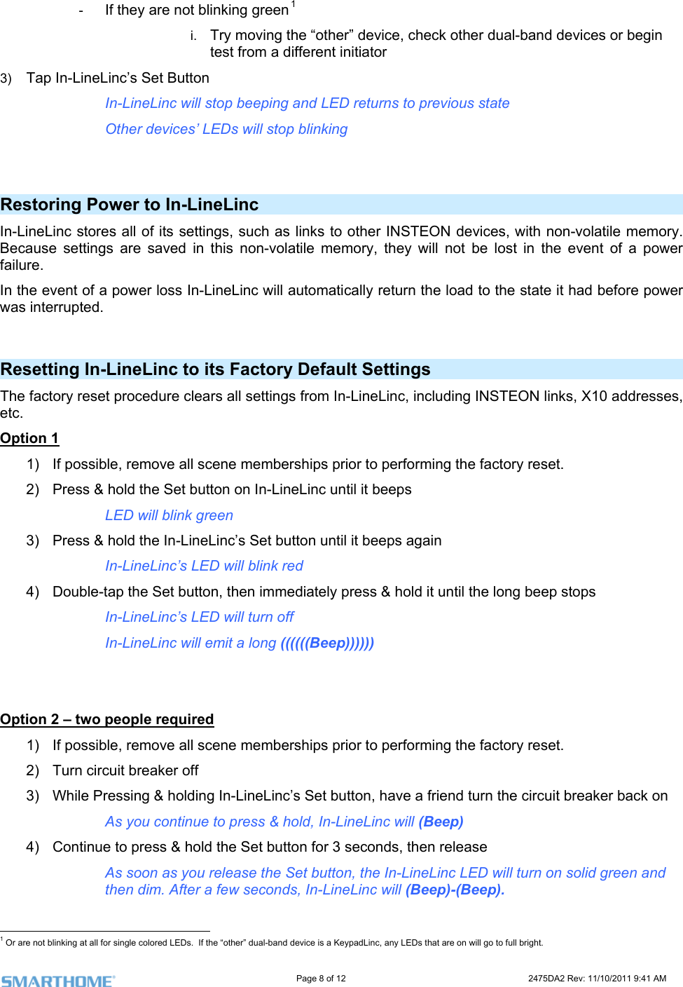                                                                                                                     Page 8 of 12                                                                           2475DA2 Rev: 11/10/2011 9:41 AM  -  If they are not blinking green1 i.  Try moving the “other” device, check other dual-band devices or begin test from a different initiator 3)  g and LED returns to previous state   Other devices’ LEDs will stop blinking Tap In-LineLinc’s Set Button In-LineLinc will stop beepin Restoring Power to In-LineLinc  n-volatile memory. tings are saved in this non-volatile memory, they will not be lost in the event of a power failure.  ally return the load to the state it had before power In-LineLinc stores all of its settings, such as links to other INSTEON devices, with noBecause setIn the event of a power loss In-LineLinc will automaticwas interrupted.   Resetting In-LineLinc to its Factory Default Settings The factory reset procedure clears all settings from In-LineLinc, including INSTEON links, X10 addresses, .etc   Option 1 1)  ossible, remove all scene mIf p emberships prior to performing the factory reset.   3)  Press &amp; hold the In-LineLinc’s Set button until it beeps again   In-LineLinc’s LED will blink red t button, then immediately press &amp; hold it until the long beep stops Option 2 –2)  ss &amp; hold the Set button on In-LinPre eLinc until it beeps    LED will blink green 4)  Double-tap the Se    In-LineLinc’s LED will turn off     In-LineLinc will emit a long ((((((Beep))))))    two people required 1)  If possible, remove all scene memberships prior to performing the factory reset.  3)  While Pressing &amp; holding In-LineLinc’s Set button, have a friend turn the circuit breaker back on     As you continue to press &amp; hold, In-LineLinc will (Beep) 4)  Continue to press &amp; hold the Set button for 3 seconds, then release As soon as you release the Set button, the In-LineLinc LED will turn on solid green and then dim. After a few seconds, In-LineLinc will (Beep)-(Beep).                                                       2)  Turn circuit breaker off  1 Or are not blinking at all for single colored LEDs.  If the “other” dual-band device is a KeypadLinc, any LEDs that are on will go to full bright. 