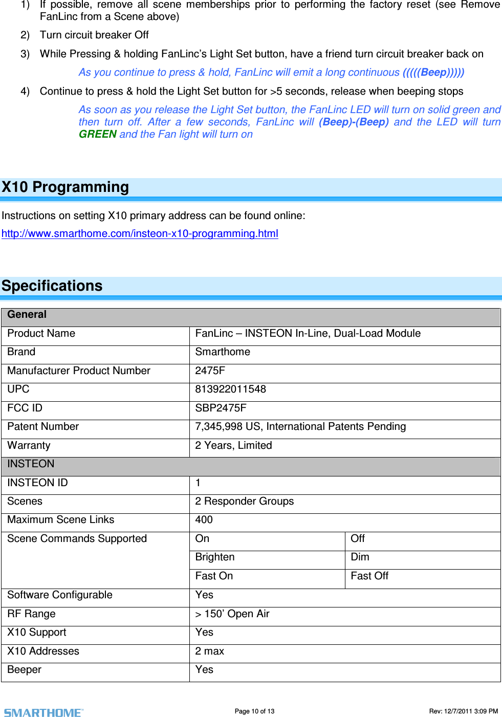                                                                                                                                   Page 10 of 13                                                                                       Rev: 12/7/2011 3:09 PM   1)  If  possible,  remove  all  scene  memberships  prior  to  performing  the  factory  reset  (see  Remove FanLinc from a Scene above)  2)  Turn circuit breaker Off 3)  While Pressing &amp; holding FanLinc&rsquo;s Light Set button, have a friend turn circuit breaker back on     As you continue to press &amp; hold, FanLinc will emit a long continuous (((((Beep))))) 4)  Continue to press &amp; hold the Light Set button for >5 seconds, release when beeping stops As soon as you release the Light Set button, the FanLinc LED will turn on solid green and then  turn  off.  After  a  few  seconds,  FanLinc  will  (Beep)-(Beep)  and  the  LED  will  turn GREEN and the Fan light will turn on  X10 Programming Instructions on setting X10 primary address can be found online:  http://www.smarthome.com/insteon-x10-programming.html  Specifications General Product Name  FanLinc &ndash; INSTEON In-Line, Dual-Load Module Brand  Smarthome Manufacturer Product Number  2475F UPC  813922011548 FCC ID  SBP2475F Patent Number  7,345,998 US, International Patents Pending Warranty  2 Years, Limited INSTEON INSTEON ID  1 Scenes  2 Responder Groups Maximum Scene Links  400 On  Off Brighten   Dim Scene Commands Supported Fast On  Fast Off Software Configurable  Yes RF Range  > 150&rsquo; Open Air X10 Support  Yes X10 Addresses  2 max Beeper  Yes 