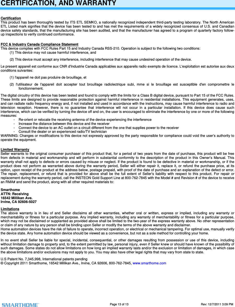                                                                                                                                   Page 13 of 13                                                                                       Rev: 12/7/2011 3:09 PM       CERTIFICATION, AND WARRANTY Certification This product has been thoroughly tested by ITS ETL SEMKO, a nationally recognized independent third-party testing laboratory. The North American ETL Listed mark signifies that the device has been tested to and has met the requirements of a widely recognized consensus of U.S. and Canadian device safety standards, that the manufacturing site has been audited, and that the manufacturer has agreed to a program of quarterly factory follow-up inspections to verify continued conformance.  FCC &amp; Industry Canada Compliance Statement This device complies with FCC Rules Part 15 and Industry Canada RSS-210. Operation is subject to the following two conditions: (1) This device may not cause harmful interference, and  (2) This device must accept any interference, including interference that may cause undesired operation of the device. Le present appareil est conforme aux CNR d'Industrie Canada applicables aux appareils radio exempts de licence. L'exploitation est autorise aux deux conditions suivantes:  (1) l'appareil ne doit pas produire de brouillage, et  (2)  l'utilisateur  de  l'appareil  doit  accepter  tout  brouillage  radiolectrique  subi,  mme  si  le  brouillage  est  susceptible  d'en  compromettre  le fonctionnement. The digital circuitry of this device has been tested and found to comply with the limits for a Class B digital device, pursuant to Part 15 of the FCC Rules. These limits  are  designed to provide  reasonable  protection against  harmful interference  in residential  installations.  This  equipment  generates,  uses, and can radiate radio frequency energy and, if not installed and used in accordance with the instructions, may cause harmful interference to radio and television  reception.  However,  there  is  no  guarantee  that  interference  will  not  occur  in  a  particular  installation.  If  this  device  does  cause  such interference, which can be verified by turning the device off and on, the user is encouraged to eliminate the interference by one or more of the following measures: -  Re-orient or relocate the receiving antenna of the device experiencing the interference -  Increase the distance between this device and the receiver -  Connect the device to an AC outlet on a circuit different from the one that supplies power to the receiver -  Consult the dealer or an experienced radio/TV technician WARNING: Changes or modifications to this device not expressly approved by the party responsible for compliance could void the user&rsquo;s authority to operate the equipment.  Limited Warranty Seller warrants to the original consumer purchaser of this product that, for a period of two years from the  date of purchase, this product will be free from  defects  in material  and  workmanship  and  will perform  in  substantial  conformity  to  the  description  of  the  product  in  this  Owner&rsquo;s  Manual.  This warranty shall not apply to defects or errors caused by misuse or neglect. If the product is found to be defective in material or workmanship, or if the product  does  not  perform  as  warranted  above  during  the  warranty  period,  Seller  will  either  repair  it,  replace  it,  or  refund  the  purchase  price,  at  its option, upon receipt of the product at the address below, postage prepaid, with proof of the date of purchase and an explanation of the defect or error. The  repair,  replacement,  or  refund  that  is  provided  for  above  shall  be  the  full  extent  of  Seller&rsquo;s  liability  with  respect  to  this  product.  For  repair  or replacement during the warranty period, call the INSTEON Gold Support Line at 800-762-7845 with the Model # and Revision # of the device to receive an RMA# and send the product, along with all other required materials to:   Smarthome ATTN: Receiving 16542 Millikan Ave. Irvine, CA 92606-5027 Limitations The  above  warranty  is  in  lieu  of  and  Seller  disclaims  all  other  warranties,  whether  oral  or  written,  express  or  implied,  including  any  warranty  or merchantability or fitness for a particular purpose. Any implied  warranty, including any warranty  of merchantability or fitness for a particular  purpose, which may not be disclaimed or supplanted as provided above shall be limited to the two-year of the express warranty above. No other representation or claim of any nature by any person shall be binding upon Seller or modify the terms of the above warranty and disclaimer.  Home automation devices have the risk of failure to operate, incorrect operation, or electrical or mechanical tampering. For optimal use, manually verify the device state. Any home automation device should be viewed as a convenience, but not as a sole method for controlling your home.  In no  event  shall  Seller  be  liable for  special,  incidental,  consequential,  or  other  damages  resulting  from  possession  or  use  of  this device,  including without limitation damage to property and, to the extent permitted by law, personal injury, even if Seller knew or should have known of the possibility of such damages. Some states do not allow limitations on how long an implied warranty lasts and/or the exclusion or limitation of damages, in which case the above limitations and/or exclusions may not apply to you. You may also have other legal rights that may vary from state to state.  U.S Patent No. 7,345,998, International patents pending &copy; Copyright 2011 Smarthome, 16542 Millikan Ave., Irvine, CA 92606, 800-762-7845, www.smarthome.com   