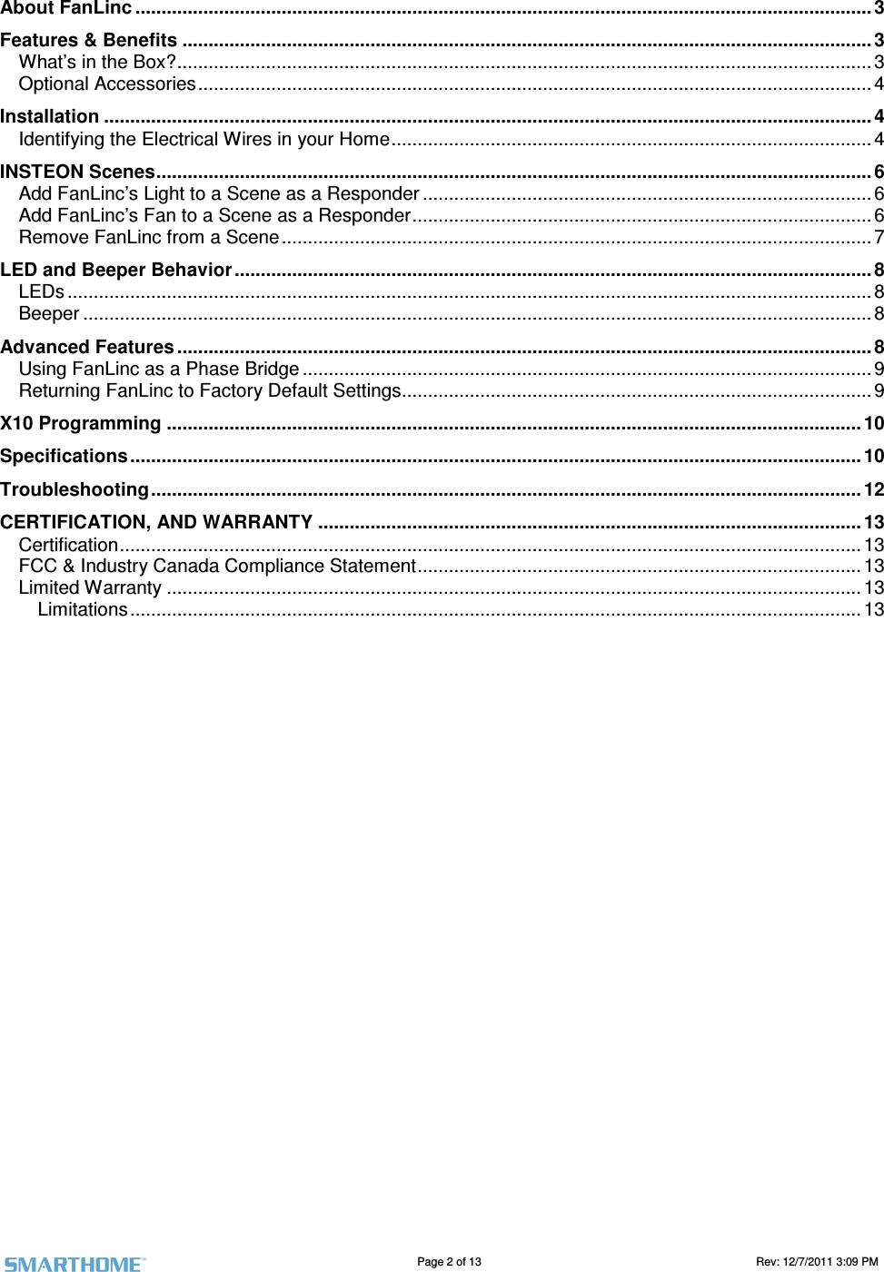                                                                                                                                   Page 2 of 13                                                                                       Rev: 12/7/2011 3:09 PM   About FanLinc .............................................................................................................................................3 Features &amp; Benefits .................................................................................................................................... 3 What&rsquo;s in the Box?..................................................................................................................................... 3 Optional Accessories.................................................................................................................................4 Installation ................................................................................................................................................... 4 Identifying the Electrical Wires in your Home............................................................................................ 4 INSTEON Scenes......................................................................................................................................... 6 Add FanLinc&rsquo;s Light to a Scene as a Responder ......................................................................................6 Add FanLinc&rsquo;s Fan to a Scene as a Responder........................................................................................ 6 Remove FanLinc from a Scene.................................................................................................................7 LED and Beeper Behavior ..........................................................................................................................8 LEDs .......................................................................................................................................................... 8 Beeper ....................................................................................................................................................... 8 Advanced Features .....................................................................................................................................8 Using FanLinc as a Phase Bridge ............................................................................................................. 9 Returning FanLinc to Factory Default Settings..........................................................................................9 X10 Programming ..................................................................................................................................... 10 Specifications ............................................................................................................................................ 10 Troubleshooting ........................................................................................................................................ 12 CERTIFICATION, AND WARRANTY ........................................................................................................ 13 Certification.............................................................................................................................................. 13 FCC &amp; Industry Canada Compliance Statement..................................................................................... 13 Limited Warranty ..................................................................................................................................... 13 Limitations ............................................................................................................................................ 13 