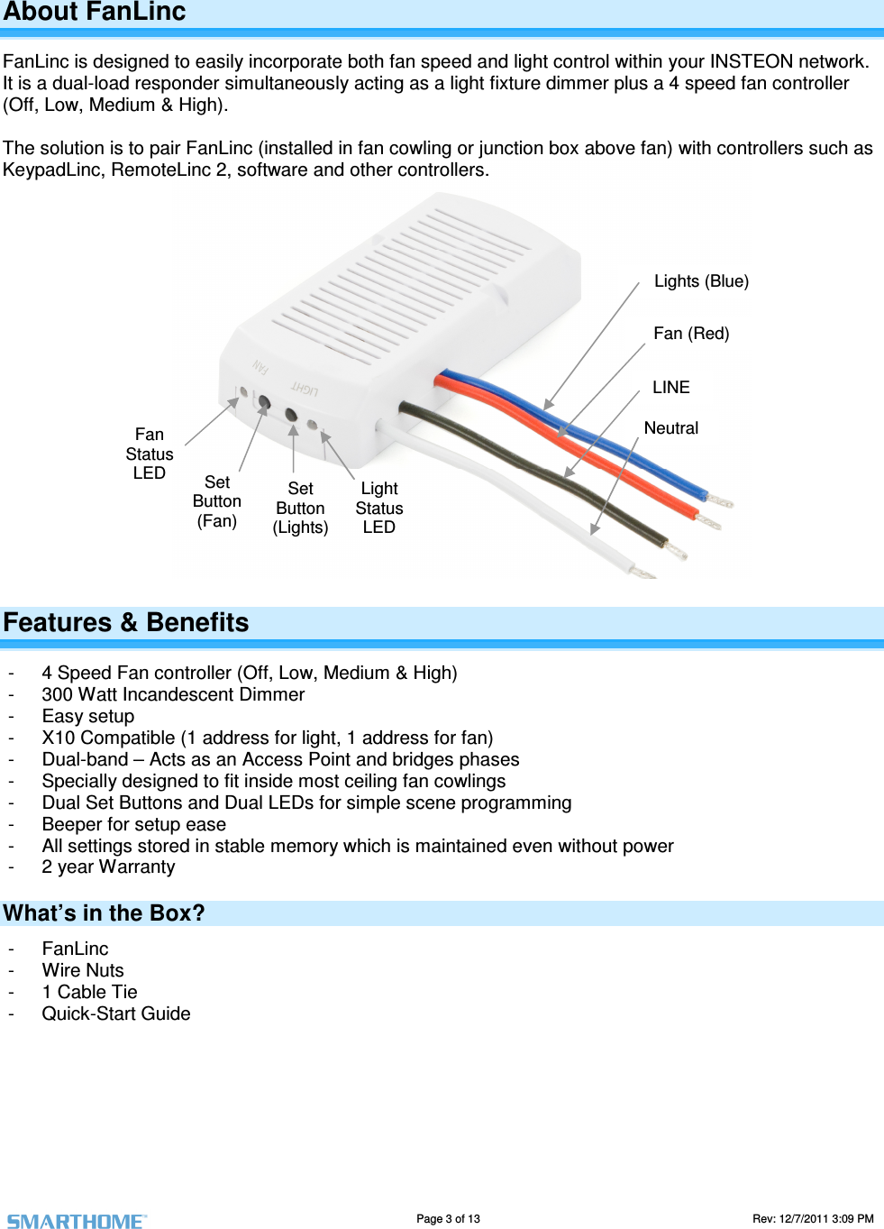                                                                                                                                  Page 3 of 13                                                                                       Rev: 12/7/2011 3:09 PM   Lights (Blue) Neutral LINE Fan (Red) Fan Status LED  Set Button (Fan) Set Button (Lights) Light Status LED About FanLinc FanLinc is designed to easily incorporate both fan speed and light control within your INSTEON network. It is a dual-load responder simultaneously acting as a light fixture dimmer plus a 4 speed fan controller (Off, Low, Medium &amp; High).   The solution is to pair FanLinc (installed in fan cowling or junction box above fan) with controllers such as KeypadLinc, RemoteLinc 2, software and other controllers.                    Features &amp; Benefits -  4 Speed Fan controller (Off, Low, Medium &amp; High) -  300 Watt Incandescent Dimmer -  Easy setup -  X10 Compatible (1 address for light, 1 address for fan) -  Dual-band &ndash; Acts as an Access Point and bridges phases -  Specially designed to fit inside most ceiling fan cowlings -  Dual Set Buttons and Dual LEDs for simple scene programming -  Beeper for setup ease -  All settings stored in stable memory which is maintained even without power -  2 year Warranty What&rsquo;s in the Box? -  FanLinc  -  Wire Nuts -  1 Cable Tie -  Quick-Start Guide       