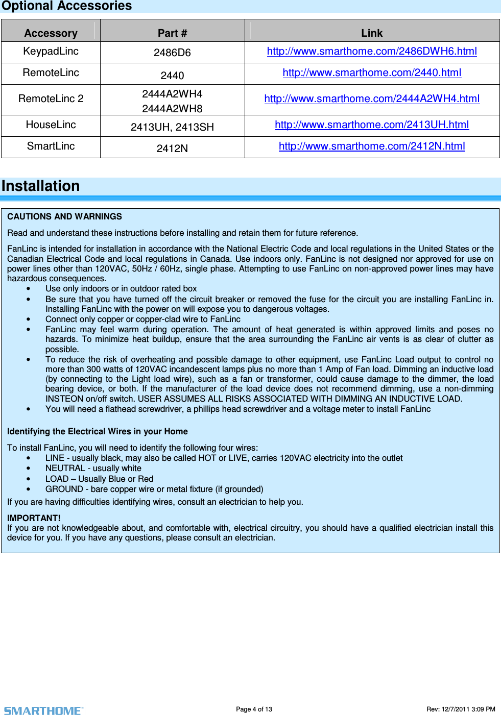                                                                                                                                   Page 4 of 13                                                                                       Rev: 12/7/2011 3:09 PM   Optional Accessories Accessory  Part #  Link KeypadLinc  2486D6 http://www.smarthome.com/2486DWH6.html RemoteLinc  2440  http://www.smarthome.com/2440.html RemoteLinc 2  2444A2WH4 2444A2WH8 http://www.smarthome.com/2444A2WH4.html HouseLinc  2413UH, 2413SH  http://www.smarthome.com/2413UH.html SmartLinc  2412N  http://www.smarthome.com/2412N.html Installation CAUTIONS AND WARNINGS Read and understand these instructions before installing and retain them for future reference. FanLinc is intended for installation in accordance with the National Electric Code and local regulations in the United States or the Canadian Electrical Code and local regulations in Canada. Use indoors only. FanLinc is not designed nor approved for use on power lines other than 120VAC, 50Hz / 60Hz, single phase. Attempting to use FanLinc on non-approved power lines may have hazardous consequences. &bull;  Use only indoors or in outdoor rated box  &bull;  Be sure that you have turned off the circuit breaker or removed the fuse  for the circuit you are installing FanLinc  in. Installing FanLinc with the power on will expose you to dangerous voltages. &bull;  Connect only copper or copper-clad wire to FanLinc &bull;  FanLinc  may  feel  warm  during  operation.  The  amount  of  heat  generated  is  within  approved  limits  and  poses  no hazards.  To minimize  heat  buildup,  ensure  that  the  area  surrounding the  FanLinc  air  vents  is  as clear  of  clutter  as possible. &bull;  To  reduce the  risk  of  overheating and possible  damage  to other  equipment,  use FanLinc  Load output to  control no more than 300 watts of 120VAC incandescent lamps plus no more than 1 Amp of Fan load. Dimming an inductive load (by  connecting  to  the  Light  load  wire),  such  as  a  fan  or  transformer,  could  cause  damage  to  the  dimmer,  the  load bearing  device,  or  both.  If  the  manufacturer  of  the  load  device  does  not  recommend  dimming,  use  a  non-dimming INSTEON on/off switch. USER ASSUMES ALL RISKS ASSOCIATED WITH DIMMING AN INDUCTIVE LOAD.  &bull;  You will need a flathead screwdriver, a phillips head screwdriver and a voltage meter to install FanLinc Identifying the Electrical Wires in your Home To install FanLinc, you will need to identify the following four wires: &bull;  LINE - usually black, may also be called HOT or LIVE, carries 120VAC electricity into the outlet  &bull;  NEUTRAL - usually white &bull;  LOAD &ndash; Usually Blue or Red &bull;  GROUND - bare copper wire or metal fixture (if grounded) If you are having difficulties identifying wires, consult an electrician to help you. IMPORTANT! If you are not knowledgeable about, and comfortable with, electrical circuitry, you should have a qualified electrician install this device for you. If you have any questions, please consult an electrician.        