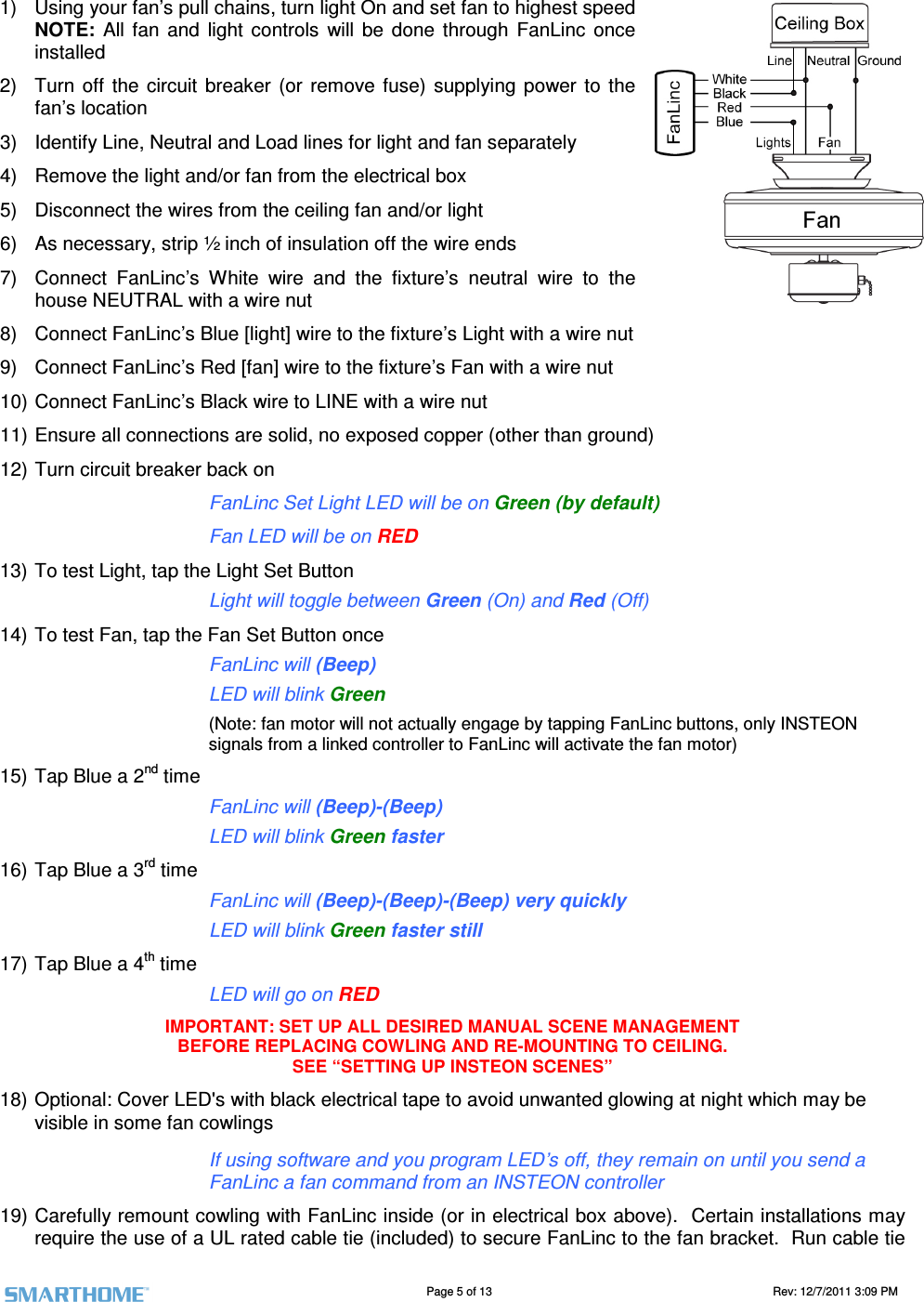                                                                                                                                   Page 5 of 13                                                                                       Rev: 12/7/2011 3:09 PM   1)  Using your fan&rsquo;s pull chains, turn light On and set fan to highest speed NOTE:  All  fan  and  light  controls  will  be  done  through  FanLinc  once installed 2)  Turn  off  the  circuit  breaker  (or  remove  fuse)  supplying  power  to  the fan&rsquo;s location 3)  Identify Line, Neutral and Load lines for light and fan separately 4)  Remove the light and/or fan from the electrical box  5)  Disconnect the wires from the ceiling fan and/or light 6)  As necessary, strip &frac12; inch of insulation off the wire ends 7)  Connect  FanLinc&rsquo;s  White  wire  and  the  fixture&rsquo;s  neutral  wire  to  the house NEUTRAL with a wire nut 8)  Connect FanLinc&rsquo;s Blue [light] wire to the fixture&rsquo;s Light with a wire nut 9)  Connect FanLinc&rsquo;s Red [fan] wire to the fixture&rsquo;s Fan with a wire nut 10) Connect FanLinc&rsquo;s Black wire to LINE with a wire nut 11) Ensure all connections are solid, no exposed copper (other than ground) 12) Turn circuit breaker back on FanLinc Set Light LED will be on Green (by default) Fan LED will be on RED 13) To test Light, tap the Light Set Button  Light will toggle between Green (On) and Red (Off) 14) To test Fan, tap the Fan Set Button once FanLinc will (Beep) LED will blink Green  (Note: fan motor will not actually engage by tapping FanLinc buttons, only INSTEON signals from a linked controller to FanLinc will activate the fan motor)  15) Tap Blue a 2nd time FanLinc will (Beep)-(Beep) LED will blink Green faster 16) Tap Blue a 3rd time FanLinc will (Beep)-(Beep)-(Beep) very quickly LED will blink Green faster still 17) Tap Blue a 4th time LED will go on RED IMPORTANT: SET UP ALL DESIRED MANUAL SCENE MANAGEMENT BEFORE REPLACING COWLING AND RE-MOUNTING TO CEILING. SEE &ldquo;SETTING UP INSTEON SCENES&rdquo; 18) Optional: Cover LED's with black electrical tape to avoid unwanted glowing at night which may be visible in some fan cowlings If using software and you program LED&rsquo;s off, they remain on until you send a FanLinc a fan command from an INSTEON controller 19) Carefully remount cowling with FanLinc inside (or in electrical box above).  Certain installations may require the use of a UL rated cable tie (included) to secure FanLinc to the fan bracket.  Run cable tie 