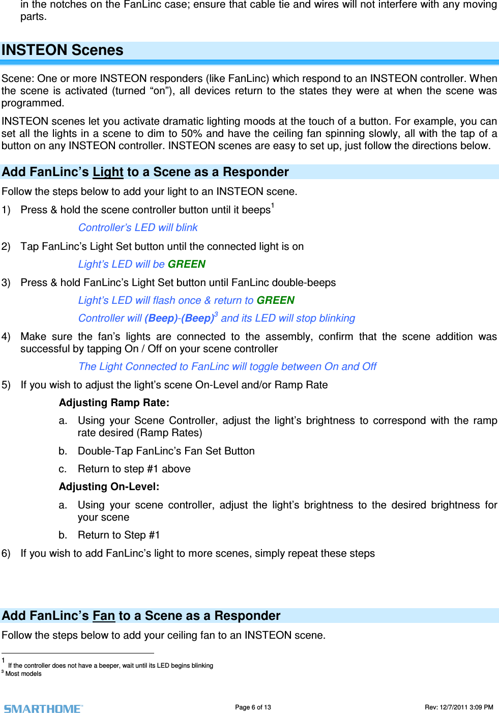                                                                                                                                   Page 6 of 13                                                                                       Rev: 12/7/2011 3:09 PM   in the notches on the FanLinc case; ensure that cable tie and wires will not interfere with any moving parts. INSTEON Scenes Scene: One or more INSTEON responders (like FanLinc) which respond to an INSTEON controller. When the  scene  is  activated  (turned  &ldquo;on&rdquo;),  all  devices  return  to  the  states  they  were  at  when  the  scene  was programmed.  INSTEON scenes let you activate dramatic lighting moods at the touch of a button. For example, you can set all the lights in a scene to dim to 50% and have the ceiling fan spinning slowly, all with the tap of a button on any INSTEON controller. INSTEON scenes are easy to set up, just follow the directions below. Add FanLinc&rsquo;s Light to a Scene as a Responder Follow the steps below to add your light to an INSTEON scene.  1)  Press &amp; hold the scene controller button until it beeps1       Controller&rsquo;s LED will blink 2)  Tap FanLinc&rsquo;s Light Set button until the connected light is on       Light&rsquo;s LED will be GREEN  3)  Press &amp; hold FanLinc&rsquo;s Light Set button until FanLinc double-beeps       Light&rsquo;s LED will flash once &amp; return to GREEN        Controller will (Beep)-(Beep)3 and its LED will stop blinking 4)  Make  sure  the  fan&rsquo;s  lights  are  connected  to  the  assembly,  confirm  that  the  scene  addition  was successful by tapping On / Off on your scene controller       The Light Connected to FanLinc will toggle between On and Off 5)  If you wish to adjust the light&rsquo;s scene On-Level and/or Ramp Rate Adjusting Ramp Rate: a.  Using  your  Scene  Controller,  adjust  the  light&rsquo;s  brightness  to  correspond  with  the  ramp rate desired (Ramp Rates) b.  Double-Tap FanLinc&rsquo;s Fan Set Button c.  Return to step #1 above Adjusting On-Level: a.  Using  your  scene  controller,  adjust  the  light&rsquo;s  brightness  to  the  desired  brightness  for your scene b.  Return to Step #1 6)  If you wish to add FanLinc&rsquo;s light to more scenes, simply repeat these steps   Add FanLinc&rsquo;s Fan to a Scene as a Responder Follow the steps below to add your ceiling fan to an INSTEON scene.                                                        1 If the controller does not have a beeper, wait until its LED begins blinking 3 Most models 