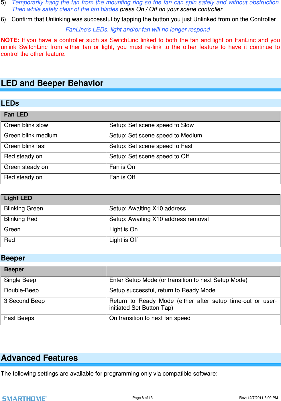                                                                                                                                   Page 8 of 13                                                                                       Rev: 12/7/2011 3:09 PM   5)  Temporarily hang the fan from the mounting ring so the fan can spin safely and without obstruction. Then while safely clear of the fan blades press On / Off on your scene controller 6)  Confirm that Unlinking was successful by tapping the button you just Unlinked from on the Controller  FanLinc&rsquo;s LEDs, light and/or fan will no longer respond NOTE: If you have a controller  such as SwitchLinc  linked to both the fan and light on FanLinc  and  you unlink  SwitchLinc  from  either  fan  or  light,  you  must  re-link  to  the  other  feature  to  have  it  continue  to control the other feature.  LED and Beeper Behavior LEDs Fan LED Green blink slow  Setup: Set scene speed to Slow Green blink medium  Setup: Set scene speed to Medium Green blink fast  Setup: Set scene speed to Fast Red steady on  Setup: Set scene speed to Off Green steady on  Fan is On Red steady on  Fan is Off  Light LED Blinking Green  Setup: Awaiting X10 address Blinking Red  Setup: Awaiting X10 address removal Green  Light is On Red  Light is Off Beeper Beeper   Single Beep  Enter Setup Mode (or transition to next Setup Mode) Double-Beep  Setup successful, return to Ready Mode 3 Second Beep  Return  to  Ready  Mode  (either  after  setup  time-out  or  user-initiated Set Button Tap) Fast Beeps  On transition to next fan speed   Advanced Features The following settings are available for programming only via compatible software: 
