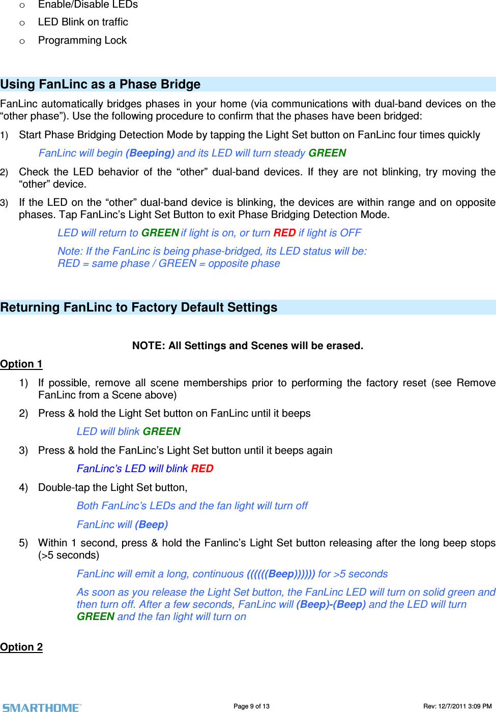                                                                                                                                   Page 9 of 13                                                                                       Rev: 12/7/2011 3:09 PM   o  Enable/Disable LEDs o  LED Blink on traffic o  Programming Lock  Using FanLinc as a Phase Bridge FanLinc automatically bridges phases in your home (via communications with dual-band devices on the &ldquo;other phase&rdquo;). Use the following procedure to confirm that the phases have been bridged: 1) Start Phase Bridging Detection Mode by tapping the Light Set button on FanLinc four times quickly FanLinc will begin (Beeping) and its LED will turn steady GREEN 2) Check  the  LED  behavior  of  the  &ldquo;other&rdquo;  dual-band  devices.  If  they  are  not  blinking,  try  moving  the &ldquo;other&rdquo; device. 3) If the LED on the &ldquo;other&rdquo; dual-band device is blinking, the devices are within range and on opposite phases. Tap FanLinc&rsquo;s Light Set Button to exit Phase Bridging Detection Mode. LED will return to GREEN if light is on, or turn RED if light is OFF Note: If the FanLinc is being phase-bridged, its LED status will be: RED = same phase / GREEN = opposite phase  Returning FanLinc to Factory Default Settings  NOTE: All Settings and Scenes will be erased. Option 1 1)  If  possible,  remove  all  scene  memberships  prior  to  performing  the  factory  reset  (see  Remove FanLinc from a Scene above) 2)  Press &amp; hold the Light Set button on FanLinc until it beeps      LED will blink GREEN 3)  Press &amp; hold the FanLinc&rsquo;s Light Set button until it beeps again     FanLinc&rsquo;s LED will blink RED 4)  Double-tap the Light Set button,      Both FanLinc&rsquo;s LEDs and the fan light will turn off     FanLinc will (Beep) 5)  Within 1 second, press &amp; hold the Fanlinc&rsquo;s Light Set button releasing after the long beep stops (>5 seconds)     FanLinc will emit a long, continuous ((((((Beep)))))) for >5 seconds As soon as you release the Light Set button, the FanLinc LED will turn on solid green and then turn off. After a few seconds, FanLinc will (Beep)-(Beep) and the LED will turn GREEN and the fan light will turn on  Option 2 
