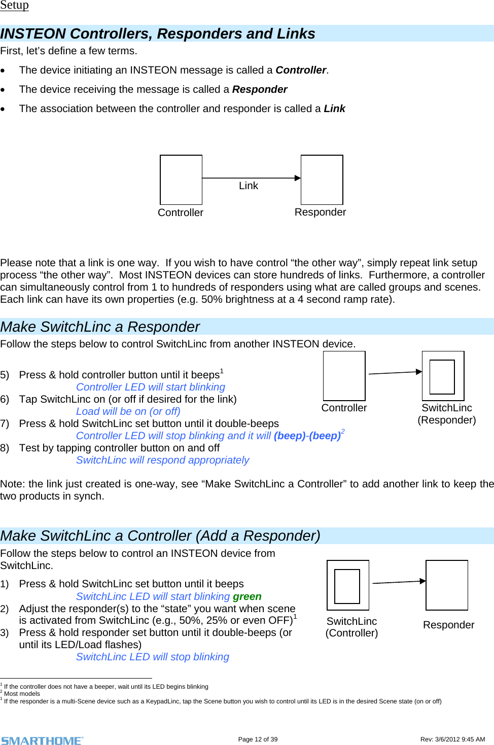                                                                                                                                   Page 12 of 39                                                                                 Rev: 3/6/2012 9:45 AM Setup INSTEON Controllers, Responders and Links First, let’s define a few terms.   The device initiating an INSTEON message is called a Controller.   The device receiving the message is called a Responder   The association between the controller and responder is called a Link  Please note that a link is one way.  If you wish to have control “the other way”, simply repeat link setup process “the other way”.  Most INSTEON devices can store hundreds of links.  Furthermore, a controller can simultaneously control from 1 to hundreds of responders using what are called groups and scenes.  Each link can have its own properties (e.g. 50% brightness at a 4 second ramp rate). Make SwitchLinc a Responder Follow the steps below to control SwitchLinc from another INSTEON device.  5)  Press &amp; hold controller button until it beeps1       Controller LED will start blinking 6)  Tap SwitchLinc on (or off if desired for the link) Load will be on (or off) 7)  Press &amp; hold SwitchLinc set button until it double-beeps Controller LED will stop blinking and it will (beep)-(beep)2  8)  Test by tapping controller button on and off      SwitchLinc will respond appropriately  Note: the link just created is one-way, see “Make SwitchLinc a Controller” to add another link to keep the two products in synch.  Make SwitchLinc a Controller (Add a Responder) Follow the steps below to control an INSTEON device from SwitchLinc. 1)  Press &amp; hold SwitchLinc set button until it beeps  SwitchLinc LED will start blinking green 2)  Adjust the responder(s) to the “state” you want when scene is activated from SwitchLinc (e.g., 50%, 25% or even OFF)1 3)  Press &amp; hold responder set button until it double-beeps (or until its LED/Load flashes)     SwitchLinc LED will stop blinking                                                         1 If the controller does not have a beeper, wait until its LED begins blinking 2 Most models 1 If the responder is a multi-Scene device such as a KeypadLinc, tap the Scene button you wish to control until its LED is in the desired Scene state (on or off) Controller ResponderLinkSwitchLinc (Responder) ControllerSwitchLinc (Controller)  Responder