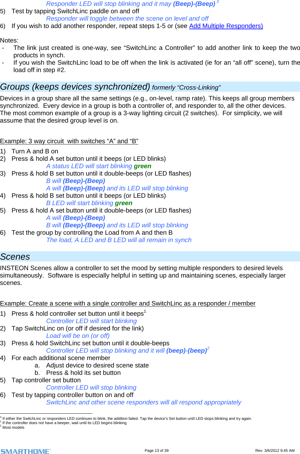                                                                                                                                   Page 13 of 39                                                                                 Rev: 3/6/2012 9:45 AM     Responder LED will stop blinking and it may (Beep)-(Beep) 3 5)  Test by tapping SwitchLinc paddle on and off      Responder will toggle between the scene on level and off 6)  If you wish to add another responder, repeat steps 1-5 or (see Add Multiple Responders)  Notes: -  The link just created is one-way, see “SwitchLinc a Controller” to add another link to keep the two products in synch. -  If you wish the SwitchLinc load to be off when the link is activated (ie for an “all off” scene), turn the load off in step #2. Groups (keeps devices synchronized) formerly “Cross-Linking” Devices in a group share all the same settings (e.g., on-level, ramp rate). This keeps all group members synchronized.  Every device in a group is both a controller of, and responder to, all the other devices.  The most common example of a group is a 3-way lighting circuit (2 switches).  For simplicity, we will assume that the desired group level is on.  Example: 3 way circuit  with switches “A” and “B” 1)  Turn A and B on 2)  Press &amp; hold A set button until it beeps (or LED blinks)       A status LED will start blinking green 3)  Press &amp; hold B set button until it double-beeps (or LED flashes)     B will (Beep)-(Beep)     A will (Beep)-(Beep) and its LED will stop blinking 4)  Press &amp; hold B set button until it beeps (or LED blinks)       B LED will start blinking green 5)  Press &amp; hold A set button until it double-beeps (or LED flashes)     A will (Beep)-(Beep)   B will (Beep)-(Beep) and its LED will stop blinking 6)  Test the group by controlling the Load from A and then B     The load, A LED and B LED will all remain in synch Scenes INSTEON Scenes allow a controller to set the mood by setting multiple responders to desired levels simultaneously.  Software is especially helpful in setting up and maintaining scenes, especially larger scenes.  Example: Create a scene with a single controller and SwitchLinc as a responder / member 1)  Press &amp; hold controller set button until it beeps1       Controller LED will start blinking 2)  Tap SwitchLinc on (or off if desired for the link) Load will be on (or off) 3)  Press &amp; hold SwitchLinc set button until it double-beeps Controller LED will stop blinking and it will (beep)-(beep)2  4)  For each additional scene member a.  Adjust device to desired scene state b.  Press &amp; hold its set button 5)  Tap controller set button Controller LED will stop blinking 6)  Test by tapping controller button on and off      SwitchLinc and other scene responders will all respond appropriately                                                       3 If either the SwitchLinc or responders LED continues to blink, the addition failed. Tap the device’s Set button until LED stops blinking and try again. 1 If the controller does not have a beeper, wait until its LED begins blinking 2 Most models 