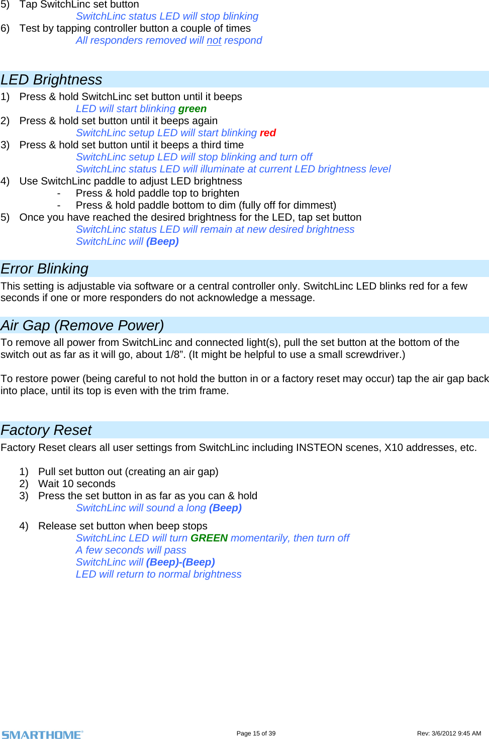                                                                                                                                   Page 15 of 39                                                                                 Rev: 3/6/2012 9:45 AM 5)  Tap SwitchLinc set button   SwitchLinc status LED will stop blinking       6)  Test by tapping controller button a couple of times    All responders removed will not respond   LED Brightness 1)  Press &amp; hold SwitchLinc set button until it beeps       LED will start blinking green  2)  Press &amp; hold set button until it beeps again       SwitchLinc setup LED will start blinking red  3)  Press &amp; hold set button until it beeps a third time     SwitchLinc setup LED will stop blinking and turn off     SwitchLinc status LED will illuminate at current LED brightness level 4)  Use SwitchLinc paddle to adjust LED brightness -  Press &amp; hold paddle top to brighten -  Press &amp; hold paddle bottom to dim (fully off for dimmest) 5)  Once you have reached the desired brightness for the LED, tap set button     SwitchLinc status LED will remain at new desired brightness     SwitchLinc will (Beep)  Error Blinking This setting is adjustable via software or a central controller only. SwitchLinc LED blinks red for a few seconds if one or more responders do not acknowledge a message.  Air Gap (Remove Power) To remove all power from SwitchLinc and connected light(s), pull the set button at the bottom of the switch out as far as it will go, about 1/8”. (It might be helpful to use a small screwdriver.)   To restore power (being careful to not hold the button in or a factory reset may occur) tap the air gap back into place, until its top is even with the trim frame.  Factory Reset Factory Reset clears all user settings from SwitchLinc including INSTEON scenes, X10 addresses, etc.   1)  Pull set button out (creating an air gap) 2)  Wait 10 seconds 3)  Press the set button in as far as you can &amp; hold     SwitchLinc will sound a long (Beep) 4)  Release set button when beep stops SwitchLinc LED will turn GREEN momentarily, then turn off A few seconds will pass SwitchLinc will (Beep)-(Beep) LED will return to normal brightness       