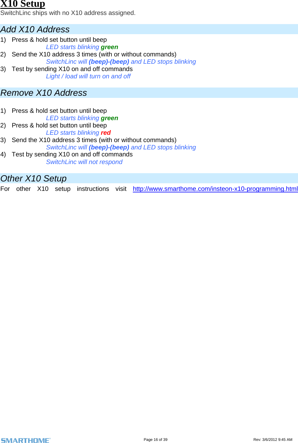                                                                                                                                   Page 16 of 39                                                                                 Rev: 3/6/2012 9:45 AM X10 Setup SwitchLinc ships with no X10 address assigned.  Add X10 Address 1)  Press &amp; hold set button until beep  LED starts blinking green 2)  Send the X10 address 3 times (with or without commands) SwitchLinc will (beep)-(beep) and LED stops blinking  3)  Test by sending X10 on and off commands Light / load will turn on and off Remove X10 Address  1)  Press &amp; hold set button until beep  LED starts blinking green 2)  Press &amp; hold set button until beep  LED starts blinking red 3)  Send the X10 address 3 times (with or without commands) SwitchLinc will (beep)-(beep) and LED stops blinking  4)  Test by sending X10 on and off commands  SwitchLinc will not respond Other X10 Setup For other X10 setup instructions visit http://www.smarthome.com/insteon-x10-programming.html
