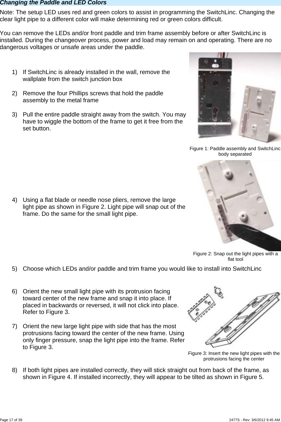  Page 17 of 39                    2477S - Rev: 3/6/2012 9:45 AM Changing the Paddle and LED Colors  Note: The setup LED uses red and green colors to assist in programming the SwitchLinc. Changing the clear light pipe to a different color will make determining red or green colors difficult.   You can remove the LEDs and/or front paddle and trim frame assembly before or after SwitchLinc is installed. During the changeover process, power and load may remain on and operating. There are no dangerous voltages or unsafe areas under the paddle.  1)  If SwitchLinc is already installed in the wall, remove the wallplate from the switch junction box 2)  Remove the four Phillips screws that hold the paddle assembly to the metal frame 3)  Pull the entire paddle straight away from the switch. You may have to wiggle the bottom of the frame to get it free from the set button.  Figure 1: Paddle assembly and SwitchLinc body separated 4)  Using a flat blade or needle nose pliers, remove the large light pipe as shown in Figure 2. Light pipe will snap out of the frame. Do the same for the small light pipe. Figure 2: Snap out the light pipes with a flat tool 5)  Choose which LEDs and/or paddle and trim frame you would like to install into SwitchLinc  6)  Orient the new small light pipe with its protrusion facing toward center of the new frame and snap it into place. If placed in backwards or reversed, it will not click into place. Refer to Figure 3. 7)  Orient the new large light pipe with side that has the most protrusions facing toward the center of the new frame. Using only finger pressure, snap the light pipe into the frame. Refer to Figure 3.   Figure 3: Insert the new light pipes with the protrusions facing the center 8)  If both light pipes are installed correctly, they will stick straight out from back of the frame, as shown in Figure 4. If installed incorrectly, they will appear to be tilted as shown in Figure 5. 